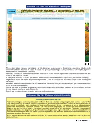 – 71
Atividade 22 – Ficha 14 – A arte visita... (em duplas)
Ficha 14 JEITO DE VIVER NO CAMPO – A ARTE VISITA O CAMPO
O TRABALHADOR RURAL TRABALHA NO CULTIVO DA TERRA E NA CRIAÇÃO DE ANIMAIS, VOLTADOS PARA A ALIMENTAÇÃO DOS GRANDES CENTROS. POR ISSO, MORA DISTANTE
DAS PEQUENAS E GRANDES CIDADES, FICANDO LONGE DE TUDO, COMO: SUPERMERCADOS, COMÉRCIO, PRAÇAS, FARMÁCIAS, POSTOS DE SAÚDE E ATÉ ESCOLAS.
PENSE E RESPONDA:O QUE AS CRIANÇAS FAZEM PARA SE DIVERTIR? ONDE VÃO?
Nome:________________________________________________________________________________ Data: ______/_______/_______0
5
25
75
95
100
0
5
25
75
95
100
0
5
25
75
95
100
0
5
25
75
95
100
Mesmo com toda a inovação tecnológica e a vida do campo aproximando-se do conforto presente na cidade, ainda
existem localidades distantes de tudo e de todos, nas quais, para se chegar a uma padaria ou a um hospital, é preciso
enfrentar horas para transpor a distância.
Prepare a sala de aula com materiais variados para que os alunos possam representar suas ideias acerca da vida das
crianças que vivem no campo.
A intenção é ampliar o foco para que a turma possa vislumbrar mais elementos coligados ao jeito de viver no campo.
Organize os alunos em duplas e apresente a proposta: O que as crianças que moram no campo fazem ou não para
se divertir?
Proponha, incentive o levantamento de hipóteses sobre a vida das crianças campesinas para que os alunos decidam
como representar suas ideias.
Circule por entre as duplas e provoque-as perguntando como pintar uma criança nadando no rio ou subindo em uma
árvore, jogando bolinha de gude, futebol etc.
Depois que todos terminarem, organize a apresentação das duplas.
Atividades 23 e 24 – Oﬁcina de arte (coletivamente)
Orientação ao educador de Arte
Representar imagens bem compostas, com um fundo de modo a compor uma paisagem, nem sempre é uma tarefa
fácil. Mesmo que não represente o lugar onde moramos, acabamos pintando a velha casinha de telhados vermelhos
com uma árvore ao lado – com frutos vermelhos e uma folha verde à direita –, uma cerca de um só lado que acaba
de repente, montanhas e o céu com nuvens e um sol que muda de posição: ora aparece por entre as montanhas,
às vezes no canto esquerdo superior da pintura e, em alguns momentos, no canto direito. E essa é a maior mudan-
ça observada nesse tipo de pintura. O que foi determinante para essa representação? As pinturas xerocadas! Sem
pensarmos em paisagens e na sua construção, fomos perdendo aos poucos a nossa capacidade de reﬂetir sobre o
que gostaríamos de representar.
Agora, vamos permitir que nossos alunos usufruam da própria criatividade e pensem sobre uma composição com-
pleta, reﬂetida.
 