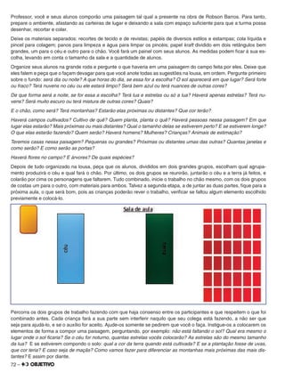 72 –
Professor, você e seus alunos comporão uma paisagem tal qual a presente na obra de Robson Barros. Para tanto,
prepare o ambiente, afastando as carteiras de lugar e deixando a sala com espaço suﬁciente para que a turma possa
desenhar, recortar e colar.
Deixe os materiais separados: recortes de tecido e de revistas; papéis de diversos estilos e estampas; cola líquida e
pincel para colagem; panos para limpeza e água para limpar os pincéis; papel kraft dividido em dois retângulos bem
grandes, um para o céu e outro para o chão. Você fará um painel com seus alunos. As medidas podem ﬁcar à sua es-
colha, levando em conta o tamanho da sala e a quantidade de alunos.
Organize seus alunos na grande roda e pergunte o que haveria em uma paisagem do campo feita por eles. Deixe que
eles falem e peça que o façam devagar para que você anote todas as sugestões na lousa, em ordem. Pergunte primeiro
sobre o fundo: será dia ou noite? A que horas do dia, se essa for a escolha? O sol aparecerá em que lugar? Será forte
ou fraco? Terá nuvens no céu ou ele estará limpo? Será bem azul ou terá nuances de outras cores?
De que forma será a noite, se for essa a escolha? Terá lua e estrelas ou só a lua? Haverá apenas estrelas? Terá nu-
vens? Será muito escuro ou terá mistura de outras cores? Quais?
E o chão, como será? Terá montanhas? Estarão elas próximas ou distantes? Que cor terão?
Haverá campos cultivados? Cultivo de quê? Quem planta, planta o quê? Haverá pessoas nessa paisagem? Em que
lugar elas estarão? Mais próximas ou mais distantes? Qual o tamanho delas se estiverem perto? E se estiverem longe?
O que elas estarão fazendo? Quem serão? Haverá homens? Mulheres? Crianças? Animais de estimação?
Teremos casas nessa paisagem? Pequenas ou grandes? Próximas ou distantes umas das outras? Quantas janelas e
como serão? E como serão as portas?
Haverá ﬂores no campo? E árvores? De quais espécies?
Depois de tudo organizado na lousa, peça que os alunos, divididos em dois grandes grupos, escolham qual agrupa-
mento produzirá o céu e qual fará o chão. Por último, os dois grupos se reunirão, juntarão o céu e a terra já feitos, e
colarão por cima os personagens que faltarem. Tudo combinado, inicie o trabalho no chão mesmo, com os dois grupos
de costas um para o outro, com materiais para ambos. Talvez a segunda etapa, a de juntar as duas partes, ﬁque para a
próxima aula, o que será bom, pois as crianças poderão rever o trabalho, veriﬁcar se faltou algum elemento escolhido
previamente e colocá-lo.
Percorra os dois grupos de trabalho fazendo com que haja consenso entre os participantes e que respeitem o que foi
combinado antes. Cada criança fará a sua parte sem interferir naquilo que seu colega está fazendo, a não ser que
seja para ajudá-lo, e se o auxílio for aceito. Ajude-os somente se pedirem que você o faça. Instigue-os a colocarem os
elementos de forma a compor uma paisagem, perguntando, por exemplo: não está faltando o sol? Qual era mesmo o
lugar onde o sol ﬁcaria? Se o céu for noturno, quantas estrelas vocês colocarão? As estrelas são do mesmo tamanho
da lua? E se estiverem compondo o solo: qual a cor da terra quando está cultivada? E se a plantação fosse de uvas,
que cor teria? E caso seja de maçãs? Como vamos fazer para diferenciar as montanhas mais próximas das mais dis-
tantes? E assim por diante.
 