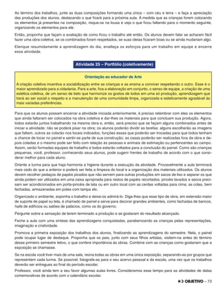 – 73
Ao término dos trabalhos, junte as duas composições formando uma única – com céu e terra – e faça a apreciação
das produções dos alunos, destacando o que ﬁcará para a próxima aula. À medida que as crianças forem colocando
os elementos já presentes na composição, risque-os na lousa e veja o que ﬁcou faltando para o momento seguinte,
organizando os elementos para ele.
Então, proponha que façam a avaliação de como ﬁcou o trabalho até então. Os alunos devem falar se acharam fácil
fazer uma obra coletiva, se os combinados foram respeitados, se suas ideias ﬁcaram boas ou se ainda mudariam algo.
Elenque resumidamente a aprendizagem do dia, enalteça os esforços para um trabalho em equipe e encerre
essa atividade.
Atividade 25 – Portfólio (coletivamente)
Orientação ao educador de Arte
A criação coletiva incentiva a sociabilização entre as crianças e as ensina a conviver respeitando o outro. Esse é o
maior aprendizado para a cidadania. Para a arte, ﬁca a elaboração em conjunto, o senso de equipe, a criação de uma
estética coletiva, de um senso de belo que harmonize os gostos de todos em uma só produção, aprendizagem que
trará ao ser social o respeito e a manutenção de uma comunidade limpa, organizada e esteticamente agradável às
mais variadas preferências.
Para que os alunos possam encerrar a atividade iniciada anteriormente, é preciso relembrar com eles os elementos
que ainda faltaram ser colocados na obra coletiva e dar-lhes os materiais para que concluam sua produção. Agora,
todos estarão juntos trabalhando na mesma obra e, então, será preciso que se façam alguns combinados antes de
iniciar a atividade: não se poderá pisar na obra; os alunos poderão dividir as tarefas: alguns escolherão as imagens
que faltam, outros as colarão nos locais indicados, funções essas que poderão ser trocadas para que todos tenham
a chance de tocar no painel e sentir-se parte de sua construção; as casas poderão ser realizadas fora da obra e de-
pois coladas e o mesmo pode ser feito com relação às pessoas e animais de estimação ou pertencentes ao campo.
Assim, serão formadas equipes de trabalho e todos estarão voltados para a conclusão do painel. Como são crianças
pequenas, você, professor, conhecendo seus alunos, pode sugerir frentes de trabalho de acordo com o que consi-
derar melhor para cada aluno.
Oriente a turma para que haja harmonia e higiene durante a execução da atividade. Provavelmente a aula terminará
mais cedo do que a anterior e poderá ser feita a limpeza do local e a organização dos materiais utilizados. Os alunos
devem recolher pedaços de papéis picados que não servem para outras produções em sacos de lixo e separar os que
ainda podem ser utilizados em uma caixa apropriada para restos de papéis recortados; pincéis lavados e secos preci-
sam ser acondicionados em porta-pincéis de lata ou em outro local com as cerdas voltadas para cima; as colas, bem
fechadas, armazenadas em potes com tampa etc.
Organizado o ambiente, exponha o trabalho e deixe-os admirá-lo. Diga-lhes que esse tipo de obra, em extensão maior
de suporte de papel ou tela, é chamado de painel e serve para decorar grandes ambientes, como fachadas de bancos,
halls de edifícios ou salões de palácios, como os do governo.
Pergunte sobre a sensação de terem terminado a produção e se gostaram do resultado alcançado.
Feche a aula com uma síntese das aprendizagens conquistadas, parabenizando as crianças pelas representações,
imaginação e criatividade.
Promova a primeira exposição dos trabalhos dos alunos, ﬁnalizando as aprendizagens do semestre. Nela, o painel
pode ocupar lugar de destaque. Proponha que os pais, junto com seus ﬁlhos artistas, visitem-na antes do término
desse primeiro semestre letivo, o que confere importância às obras. Combine com as crianças como gostariam que a
exposição se chamasse.
Se na escola você tiver mais de uma sala, reúna todas as obras em uma única exposição, separando-as por grupos que
representem cada turma. Se possível, fotografe-as para o seu acervo pessoal e da escola, uma vez que os trabalhos
deverão ser entregues ao ﬁnal do período escolar.
Professor, você ainda tem a seu favor algumas aulas livres. Consideramos esse tempo para as atividades de datas
comemorativas de acordo com o calendário escolar.
 