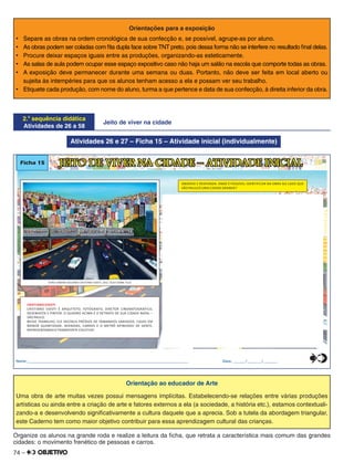 74 –
Orientações para a exposição
•	 Separe as obras na ordem cronológica de sua confecção e, se possível, agrupe-as por aluno.
•	 As obras podem ser coladas com ﬁta dupla face sobre TNT preto, pois dessa forma não se interfere no resultado ﬁnal delas.
•	 Procure deixar espaços iguais entre as produções, organizando-as esteticamente.
•	 As salas de aula podem ocupar esse espaço expositivo caso não haja um salão na escola que comporte todas as obras.
•	 A exposição deve permanecer durante uma semana ou duas. Portanto, não deve ser feita em local aberto ou
sujeita às intempéries para que os alunos tenham acesso a ela e possam ver seu trabalho.
•	 Etiquete cada produção, com nome do aluno, turma a que pertence e data de sua confecção, à direita inferior da obra.
2.a
sequência didática
Atividades de 26 a 58
Jeito de viver na cidade
Atividades 26 e 27 – Ficha 15 – Atividade inicial (individualmente)
Ficha 15 JEITO DE VIVER NA CIDADE – ATIVIDADE INICIAL
OBSERVE E RESPONDA: ONDE É POSSÍVEL IDENTIFICAR NA OBRA AO LADO QUE
SÃO PAULO É UMA CIDADE GRANDE?
CRISTIANO SIDOTI
CRISTIANO SIDOTI É ARQUITETO, FOTÓGRAFO, DIRETOR CINEMATOGRÁFICO,
DESENHISTA E PINTOR. O QUADRO ACIMA É O RETRATO DE SUA CIDADE NATAL –
SÃO PAULO.
NESSE TRABALHO, ELE DESTACA PRÉDIOS DE TAMANHOS VARIADOS, CASAS EM
MENOR QUANTIDADE, AVENIDAS, CARROS E O METRÔ APINHADO DE GENTE,
REPRESENTANDO O TRANSPORTE COLETIVO.
VISÃO URBANA SEGUNDO CRISTIANO SIDOTI, 2012. ÓLEO SOBRE TELA.
Nome:________________________________________________________________________________ Data: ______/_______/_______0
5
25
75
95
100
0
5
25
75
95
100
0
5
25
75
95
100
0
5
25
75
95
100
Orientação ao educador de Arte
Uma obra de arte muitas vezes possui mensagens implícitas. Estabelecendo-se relações entre várias produções
artísticas ou ainda entre a criação de arte e fatores externos a ela (a sociedade, a história etc.), estamos contextuali-
zando-a e desenvolvendo signiﬁcativamente a cultura daquele que a aprecia. Sob a tutela da abordagem triangular,
este Caderno tem como maior objetivo contribuir para essa aprendizagem cultural das crianças.
Organize os alunos na grande roda e realize a leitura da ﬁcha, que retrata a característica mais comum das grandes
cidades: o movimento frenético de pessoas e carros.
 