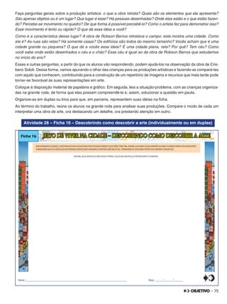 – 75
Faça perguntas gerais sobre a produção artística: o que a obra retrata? Quais são os elementos que ela apresenta?
São apenas objetos ou é um lugar? Que lugar é esse? Há pessoas desenhadas? Onde elas estão e o que estão fazen-
do? Percebe-se movimento no quadro? De que forma é possível percebê-lo? Como o artista fez para demonstrar isso?
Esse movimento é lento ou rápido? O que dá essa ideia a você?
Como é a característica desse lugar? A obra de Robson Barros retratava o campo; esta mostra uma cidade. Como
ela é? As ruas são retas? Há somente casas? Os edifícios são todos do mesmo tamanho? Vocês acham que é uma
cidade grande ou pequena? O que dá a vocês essa ideia? É uma cidade plana, reta? Por quê? Tem céu? Como
você sabe onde estão desenhados o céu e o chão? Esse céu é igual ao da obra de Robson Barros que estudamos
no início do ano?
Essas e outras perguntas, a partir do que os alunos vão respondendo, podem ajudá-los na observação da obra de Cris-
tiano Sidoti. Dessa forma, vamos apurando o olhar das crianças para as produções artísticas e fazendo-as compará-las
com aquilo que conhecem, contribuindo para a construção de um repertório de imagens e recursos que mais tarde pode
tornar-se favorável às suas representações em arte.
Coloque à disposição material de papelaria e gráﬁco. Em seguida, leia a situação-problema, com as crianças organiza-
das na grande roda, de forma que elas possam compreendê-la e, assim, solucionar a questão em pauta.
Organize-as em duplas ou trios para que, em parceria, representem suas ideias na ﬁcha.
Ao término do trabalho, reúna os alunos na grande roda para analisar suas produções. Compare o modo de cada um
interpretar uma obra de arte, ora destacando um detalhe, ora prestando atenção em outro.
Atividade 28 – Ficha 16 – Descobrindo como descobrir a arte (individualmente ou em duplas)
NAS GRANDES CIDADES,AROTINA DO DIAADIA DE MUITAS PESSOAS PARECE QUE NÃO TEM FIM,ASSIM,ALGUMA COISA SEMPRE ACABA FICANDO PARAODIA SEGUINTE.
AINDA BEM QUE OS SERVIÇOS DISPONIBILIZADOS NOS GRANDES CENTROS SÃO MUITOS,TORNANDOAVIDA MAIS PRÁTICAEMENOS CANSATIVA.
Ficha 16
AGORA,QUE SERVIÇOS SÃO ESSES?PENSE,ESCOLHA UM DELESEREPRESENTE-OABAIXO.
JEITO DE VIVER NA CIDADE – DESCOBRINDO COMO DESCOBRIR A ARTE
Nome:________________________________________________________________________________ Data: ______/_______/_______0
5
25
75
95
100
0
5
25
75
95
100
0
5
25
75
95
100
0
5
25
75
95
100
 