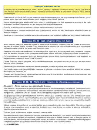 76 –
Orientação ao educador de Arte
Cristiano Sidoti é um artista naïf que, como a maioria, retratou a cidade na qual nasceu e viveu a maior parte de sua
vida. Quando observamos sua obra, temos a impressão de estarmos diante de uma cidade como São Paulo, tal sua
representação.
Leia o texto de introdução da ﬁcha, que apresenta como destaque os serviços que os grandes centros oferecem, como:
cinema, teatro, local para shows e festas, metrô, shopping center, túneis, viadutos.
Discuta com as crianças a relação entre centro urbano e facilidades para, ao ﬁnal, apresentar a proposta do dia: cada
uma deverá escolher e representar um dos serviços oferecidos pela sua cidade.
Organize os alunos para que resolvam o desaﬁo, individualmente ou em duplas.
Circule por entre as crianças questionando seus procedimentos, sempre em favor das técnicas aplicadas por elas ao
desenhar ou pintar.
Depois que todos terminarem, proponha que cada dupla apresente a sua produção e explique que serviço a sua cidade oferece.
Atividades 29 e 30 – Você no lugar do artista (em duplas)
Nossa proposta é explorar diferentes lugares da maior cidade do território brasileiro. Pode ser na sala de informática,
por meio de imagens, vídeos, livros etc. Faça uma espécie de oﬁcina ou de laboratório de forma que as crianças pos-
sam se envolver e conhecer um pouco mais sobre São Paulo.
Depois de muito explorar e conversar sobre a capital paulista, organize os alunos na grande roda e apresente a propos-
ta do dia: escolher um entre muitos dos lugares investigados durante a oﬁcina e, inspirados por Sidoti, representá-lo.
Coloque materiais de papelaria e gráﬁcos à disposição para que os alunos possam representar o local escolhido: se
eles estivessem no lugar do artista, o que pintariam?
Circule, provoque, valorize, pergunte, proponha diferentes fazeres. Isso desaﬁa as crianças, faz com que elas ousem
percorrer outros caminhos.
Depois que todos terminarem, cada dupla deverá apresentar o que fez e justiﬁcar suas escolhas.
Para estudo, separe duas das produções e investigue os gestos e movimentos, cores aplicadas, sentido das imagens,
distribuição dos elementos etc.
Chame a atenção das crianças sobre questões que fazem parte do fazer artístico, absolutamente importantes para que
elas possam adentrar no mundo cultural.
Atividades 31, 32 e 33 – Ateliê de arte – Estações de arte (em pequenos grupos)
Atividade 31 – Fundo ou a base para a construção da cidade
Para esta aula e as próximas duas, providencie caixas vazias de tamanhos variados – de remédios, creme dental, sabo-
netes, curativos – que servirão como carimbos. Produza outros com papelão no formato desejado – circular, ondulado,
triangular etc. – prendendo uma aba ou alça em seu lado oposto para poder manuseá-los com segurança.
Nas papelarias existe um produto chamado "termolina leitosa", cuja aparência é de leite. Uma camada sobre os ca-
rimbos de papelão, além de impermeabilizá-los, deixa-os mais rígidos e com maior durabilidade. Depois, os carimbos
podem ser lavados cuidadosamente na face que recebeu o produto, mas é preciso esperar sua secagem total, de pelo
menos 24 horas.
Não se esqueça de lavar bem o seu pincel após o uso, pois você correrá o risco de perdê-lo. A termolina, depois
de seca, cria uma película sobre a superfície do objeto com o qual entrou em contato e, além de endurecê-lo,
plastiﬁca-o permanentemente.
Pode ser usada também sobre tecidos, causando o mesmo efeito.
Separe previamente caixas de tamanhos variados para cada grupo de trabalho. Uma mesma quantidade deve estar em
cada agrupamento. Dê-lhes pincéis chatos, dos tamanhos indicados na lista de materiais para as estações de arte ao
ﬁnal do Caderno, em quantidade suﬁciente para o número de crianças em cada mesa. Também providencie água para
a limpeza dos pincéis e suportes do tamanho das ﬁchas dos alunos para o portfólio coletivo.
 