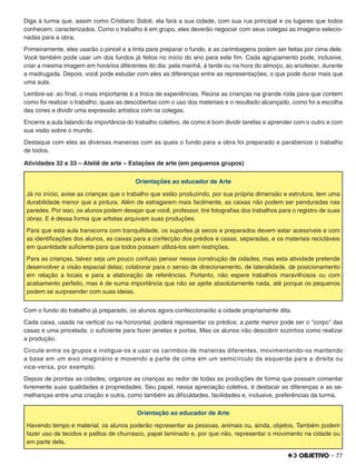 – 77
Diga à turma que, assim como Cristiano Sidoti, ela fará a sua cidade, com sua rua principal e os lugares que todos
conhecem, caracterizados. Como o trabalho é em grupo, eles deverão negociar com seus colegas as imagens selecio-
nadas para a obra.
Primeiramente, eles usarão o pincel e a tinta para preparar o fundo, e as carimbagens podem ser feitas por cima dele.
Você também pode usar um dos fundos já feitos no início do ano para este ﬁm. Cada agrupamento pode, inclusive,
criar a mesma imagem em horários diferentes do dia: pela manhã, à tarde ou na hora do almoço, ao anoitecer, durante
a madrugada. Depois, você pode estudar com eles as diferenças entre as representações, o que pode durar mais que
uma aula.
Lembre-se: ao ﬁnal, o mais importante é a troca de experiências. Reúna as crianças na grande roda para que contem
como foi realizar o trabalho, quais as descobertas com o uso dos materiais e o resultado alcançado, como foi a escolha
das cores e dividir uma expressão artística com os colegas.
Encerre a aula falando da importância do trabalho coletivo, de como é bom dividir tarefas e aprender com o outro e com
sua visão sobre o mundo.
Destaque com eles as diversas maneiras com as quais o fundo para a obra foi preparado e parabenize o trabalho
de todos.
Atividades 32 e 33 – Ateliê de arte – Estações de arte (em pequenos grupos)
Orientações ao educador de Arte
Já no início, avise as crianças que o trabalho que estão produzindo, por sua própria dimensão e estrutura, tem uma
durabilidade menor que a pintura. Além de estragarem mais facilmente, as caixas não podem ser penduradas nas
paredes. Por isso, os alunos podem desejar que você, professor, tire fotograﬁas dos trabalhos para o registro de suas
obras. E é dessa forma que artistas arquivam suas produções.
Para que esta aula transcorra com tranquilidade, os suportes já secos e preparados devem estar acessíveis e com
as identiﬁcações dos alunos, as caixas para a confecção dos prédios e casas, separadas, e os materiais recicláveis
em quantidade suﬁciente para que todos possam utilizá-los sem restrições.
Para as crianças, talvez seja um pouco confuso pensar nessa construção de cidades, mas esta atividade pretende
desenvolver a visão espacial delas; colaborar para o senso de direcionamento, de lateralidade, de posicionamento
em relação a locais e para a elaboração de referências. Portanto, não espere trabalhos maravilhosos ou com
acabamento perfeito, mas é de suma importância que não se ajeite absolutamente nada, até porque os pequenos
podem se surpreender com suas ideias.
Com o fundo do trabalho já preparado, os alunos agora confeccionarão a cidade propriamente dita.
Cada caixa, usada na vertical ou na horizontal, poderá representar os prédios; a parte menor pode ser o "corpo" das
casas e uma pincelada, o suﬁciente para fazer janelas e portas. Mas os alunos irão descobrir sozinhos como realizar
a produção.
Circule entre os grupos e instigue-os a usar os carimbos de maneiras diferentes, movimentando-os mantendo
a base em um eixo imaginário e movendo a parte de cima em um semicírculo da esquerda para a direita ou
vice-versa, por exemplo.
Depois de prontas as cidades, organize as crianças ao redor de todas as produções de forma que possam comentar
livremente suas qualidades e propriedades. Seu papel, nessa apreciação coletiva, é destacar as diferenças e as se-
melhanças entre uma criação e outra, como também as diﬁculdades, facilidades e, inclusive, preferências da turma.
Orientação ao educador de Arte
Havendo tempo e material, os alunos poderão representar as pessoas, animais ou, ainda, objetos. Também podem
fazer uso de tecidos e palitos de churrasco, papel laminado e, por que não, representar o movimento na cidade ou
em parte dela.
 