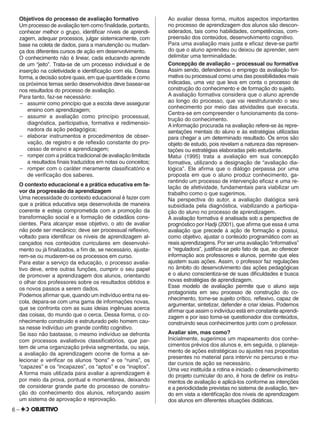 6 –
Objetivos do processo de avaliação formativo
Um processo de avaliação tem como ﬁnalidade, portanto,
conhecer melhor o grupo, identiﬁcar níveis de aprendi-
zagem, adequar processos, julgar sistemicamente, com
base na coleta de dados, para a manutenção ou mudan-
ça dos diferentes cursos de ação em desenvolvimento.
O conhecimento não é linear, cada educando aprende
de um “jeito”. Trata-se de um processo individual e de
inserção na coletividade e identiﬁcação com ela. Dessa
forma, a decisão sobre quais, em que quantidade e como
os próximos temas serão desenvolvidos deve basear-se
nos resultados do processo de avaliação.
Para tanto, faz-se necessário:
– assumir como princípio que a escola deve assegurar
ensino com aprendizagem;
– assumir a avaliação como princípio processual,
diagnóstica, participativa, formativa e redimensio-
nadora da ação pedagógica;
– elaborar instrumentos e procedimentos de obser-
vação, de registro e de reﬂexão constante do pro-
cesso de ensino e aprendizagem;
– romper com a prática tradicional de avaliação limitada
a resultados ﬁnais traduzidos em notas ou conceitos;
– romper com o caráter meramente classiﬁcatório e
de veriﬁcação dos saberes.
O contexto educacional e a prática educativa em fa-
vor da progressão da aprendizagem
Uma necessidade do contexto educacional é fazer com
que a prática educativa seja desenvolvida de maneira
coerente e esteja comprometida com a promoção da
transformação social e a formação de cidadãos cons-
cientes. Para alcançar esse objetivo, o ato de avaliar
não pode ser mecânico; deve ser processual reﬂexivo,
voltado para identiﬁcar os níveis de aprendizagem al-
cançados nos conteúdos curriculares em desenvolvi-
mento ou já ﬁnalizados, a ﬁm de, se necessário, ajusta-
rem-se ou mudarem-se os processos em curso.
Para estar a serviço da educação, o processo avalia-
tivo deve, entre outras funções, cumprir o seu papel
de promover a aprendizagem dos alunos, orientando
o olhar dos professores sobre os resultados obtidos e
os novos passos a serem dados.
Podemos aﬁrmar que, quando um indivíduo entra na es-
cola, depara-se com uma gama de informações novas,
que se confronta com as suas ideias ingênuas acerca
das coisas, do mundo que o cerca. Dessa forma, o co-
nhecimento construído e estruturado pelo homem cau-
sa nesse indivíduo um grande conﬂito cognitivo.
Se isso não bastasse, o mesmo indivíduo se defronta
com processos avaliativos classiﬁcatórios, que par-
tem de uma organização prévia segmentada, ou seja,
a avaliação da aprendizagem ocorre de forma a se-
lecionar e veriﬁcar os alunos “bons” e os “ruins”, os
“capazes” e os “incapazes”, os “aptos” e os “inaptos”.
A forma mais utilizada para avaliar a aprendizagem é
por meio da prova, pontual e momentânea, deixando
de considerar grande parte do processo de constru-
ção do conhecimento dos alunos, reforçando assim
um sistema de aprovação e reprovação.
Ao avaliar dessa forma, muitos aspectos importantes
no processo de aprendizagem dos alunos são descon-
siderados, tais como habilidades, competências, com-
preensão dos conteúdos, desenvolvimento cognitivo.
Para uma avaliação mais justa e eﬁcaz deve-se partir
do que o aluno aprendeu ou deixou de aprender, sem
delimitar uma terminalidade.
Concepção de avaliação – processual ou formativa
Assim sendo, defendemos o emprego da avaliação for-
mativa ou processual como uma das possibilidades mais
indicadas, uma vez que leva em conta o processo de
construção do conhecimento e de formação do sujeito.
A avaliação formativa considera que o aluno aprende
ao longo do processo, que vai reestruturando o seu
conhecimento por meio das atividades que executa.
Centra-se em compreender o funcionamento da cons-
trução do conhecimento.
A informação procurada na avaliação refere-se às repre-
sentações mentais do aluno e às estratégias utilizadas
para chegar a um determinado resultado. Os erros são
objeto de estudo, pois revelam a natureza das represen-
tações ou estratégias elaboradas pelo estudante.
Matui (1995) trata a avaliação em sua concepção
formativa, utilizando a designação de “avaliação dia-
lógica”. Ele aﬁrma que o diálogo perpassa por uma
proposta em que o aluno produz conhecimento, ga-
rantindo um processo de intervenção eﬁcaz e uma re-
lação de afetividade, fundamentais para viabilizar um
trabalho como o que sugerimos.
Na perspectiva do autor, a avaliação dialógica será
subsidiada pela diagnóstica, viabilizando a participa-
ção do aluno no processo de aprendizagem.
A avaliação formativa é analisada sob a perspectiva de
prognóstico por Hadji (2001), que aﬁrma que essa é uma
avaliação que precede à ação de formação e possui,
como objetivo, ajustar o conteúdo programático com as
reais aprendizagens. Por ser uma avaliação “informativa”
e “reguladora”, justiﬁca-se pelo fato de que, ao oferecer
informação aos professores e alunos, permite que eles
ajustem suas ações. Assim, o professor faz regulações
no âmbito do desenvolvimento das ações pedagógicas
e o aluno conscientiza-se de suas diﬁculdades e busca
novas estratégias de aprendizagem.
Esse modelo de avaliação permite que o aluno seja
protagonista em seu processo de construção do co-
nhecimento, torne-se sujeito crítico, reﬂexivo, capaz de
argumentar, sintetizar, defender e criar ideias. Podemos
aﬁrmar que assim o indivíduo está em constante aprendi-
zagem e por isso torna-se questionador dos conteúdos,
construindo seus conhecimentos junto com o professor.
Avaliar sim, mas como?
Inicialmente, sugerimos um mapeamento dos conhe-
cimentos prévios dos alunos e, em seguida, o planeja-
mento de ações estratégicas ou ajustes nas propostas
presentes no material para intervir no percurso e mu-
dar cursos de ação se necessário.
Uma vez instituída a rotina e iniciado o desenvolvimento
do projeto curricular do ano, é hora de deﬁnir os instru-
mentos de avaliação e aplicá-los conforme as intenções
e a periodicidade previstas no sistema de avaliação, ten-
do em vista a identiﬁcação dos níveis de aprendizagem
dos alunos em diferentes situações didáticas.
 