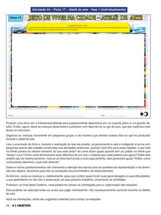 78 –
Atividade 34 – Ficha 17 – Ateliê de arte – fase 1 (individualmente)
Ficha 17 JEITO DE VIVER NA CIDADE – ATELIÊ DE ARTE
Nome:________________________________________________________________________________ Data: ______/_______/_______
ESTAÇÃO DE ARTE – FASE 1
VOCÊ PASSOU POR VÁRIAS ESTAÇÕES E PINTOU PARA REPRESENTAR OBJETOS E LOCAIS POSSÍVEIS DE SE ENCONTRAR NA MAIORIA DAS CIDADES.
AGORA, ESCOLHA AQUELE QUE VOCÊ MAIS APRECIOU E COLE-O ABAIXO.
0
5
25
75
95
100
0
5
25
75
95
100
0
5
25
75
95
100
0
5
25
75
95
100
Produzir uma obra com a tridimensionalidade para posteriormente desenhá-la em um suporte plano é um grande de-
saﬁo. Então, agora, deixe as crianças desenharem e pintarem com lápis de cor ou giz de cera, que são materiais mais
fáceis ao manuseio.
Organize as crianças novamente em pequenos grupos e de maneira que tenham acesso fácil ao que foi produzido
durante o ateliê de arte.
Leia o enunciado da ﬁcha e, durante a realização do que ela propõe, vá percorrendo a sala e instigando a turma com
perguntas acerca das cidades construídas nas atividades anteriores: quando você olha para estas cidades, o que está
na frente parece do mesmo tamanho do que está atrás? As cores ﬁcam iguais quando tem um prédio na frente que
"tampa" a luz? Como você demonstraria essa diferença de cor com o material que você poderá usar agora? Estes dois
prédios são do mesmo tamanho, mas se um ﬁcar bem lá trás e outro aqui pertinho, eles parecerão iguais? Então, como
você precisa desenhar o que está distante?
Esses e outros questionamentos vão chamando a atenção dos alunos para as questões da representação e da dimen-
são dos objetos, favoráveis para dar as sensações de proximidade e de distanciamento.
Ao término, reúna as crianças e, coletivamente, peça que contem quais foram suas aprendizagens e suas diﬁculdades,
o que aprenderam no dia com a observação de seus próprios trabalhos, encerrando as atividades.
Professor, ao ﬁnal deste Caderno, você poderá ter acesso às orientações para a organização das estações.
Elas poderão ser aplicada todas as vezes que julgar interessante, não necessariamente somente durante os ateliês
de arte.
Após as orientações, ainda são sugeridos materiais para compor as estações.
 