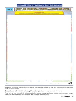 – 79
Atividade 35 – Ficha 18 – Ateliê de arte – fase 2 (individualmente)
Apresente a proposta a seus alunos na grande roda: escolher o local ao qual eles mais gostam de ir e repre-
sentá-lo artisticamente.
Coloque à disposição materiais variados, gráﬁcos e de papelaria para que possam criar livremente.
Faça, ao ﬁnal, uma exposição de todas as produções das crianças e proponha que cada uma apresente aos colegas
por que escolheu determinado local, assim como conquistou seus resultados.
 