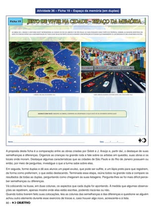 80 –
Atividade 36 – Ficha 19 – Espaço da memória (em duplas)
A proposta desta ﬁcha é a comparação entre as obras criadas por Sidoti e J. Araújo e, partir daí, o destaque de suas
semelhanças e diferenças. Organize as crianças na grande roda e fale sobre os artistas em questão, suas obras e os
locais onde moram. Destaque algumas características que as cidades de São Paulo e do Rio de Janeiro possuem ou
então, por meio de perguntas, investigue o que a turma sabe sobre elas.
Em seguida, forme duplas e dê aos alunos um papel avulso, que pode ser sulﬁte, e um lápis preto para que registrem,
da forma como preferirem, o que estão destacando. Terminada essa etapa, reúna todos na grande roda e compare os
resultados de todas as duplas, perguntando como chegaram às suas listagens. Pergunte-lhes se foi mais difícil perce-
ber semelhanças ou diferenças.
Vá colocando na lousa, em duas colunas, os aspectos que cada dupla for apontando. À medida que algumas observa-
ções se repetirem, apenas mostre onde elas estão escritas, podendo riscá-las ou não.
Quando todos tiverem feito suas colocações, leia as colunas das semelhanças e das diferenças e questione se alguém
achou outro elemento durante esse exercício de trocas e, caso houver algo novo, acrescente-o à lista.
 