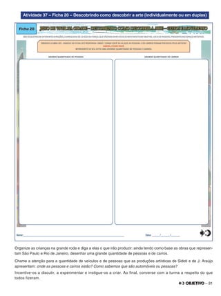 – 81
Atividade 37 – Ficha 20 – Descobrindo como descobrir a arte (individualmente ou em duplas)
Organize as crianças na grande roda e diga a elas o que irão produzir: ainda tendo como base as obras que represen-
tam São Paulo e Rio de Janeiro, desenhar uma grande quantidade de pessoas e de carros.
Chame a atenção para a quantidade de veículos e de pessoas que as produções artísticas de Sidoti e de J. Araújo
apresentam: onde as pessoas e carros estão? Como sabemos que são automóveis ou pessoas?
Incentive-os a discutir, a experimentar e instigue-os a criar. Ao final, converse com a turma a respeito do que
todos fizeram.
 