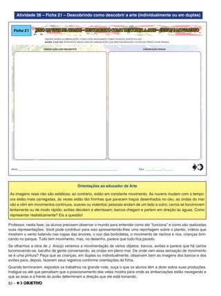 82 –
Atividade 38 – Ficha 21 – Descobrindo como descobrir a arte (individualmente ou em duplas)
JEITO DE VIVER NA CIDADE – DESCOBRINDO COMO DESCOBRIR A ARTE – GESTOS E MOVIMENTOFicha 21
OBSERVE AGORA AS EMBARCAÇÕES. TODAS ESTÃO NAVEGANDO? COMO É POSSÍVEL IDENTIFICÁ-LAS?
AGORA, É SUA VEZ: REPRESENTE ABAIXO UMA DAS EMBARCAÇÕES QUE PARECEM NAVEGAR E OUTRA QUE PARECE ESTAR PARADA.
EMBARCAÇÃO COM MOVIMENTO EMBARCAÇÃO PARADA
Nome:________________________________________________________________________________ Data: ______/_______/_______0
5
25
75
95
100
0
5
25
75
95
100
0
5
25
75
95
100
0
5
25
75
95
100
Orientações ao educador de Arte
As imagens reais não são estáticas; ao contrário, estão em constante movimento. As nuvens mudam com o tempo:
ora estão mais carregadas, às vezes estão tão ﬁninhas que parecem traços desenhados no céu; as ondas do mar
vão e vêm em movimentos contínuos, suaves ou violentos; pessoas andam de um lado a outro; carros se locomovem
lentamente ou de modo rápido; aviões decolam e aterrissam; barcos chegam e partem em direção às águas. Como
representar realisticamente? Eis a questão!
Professor, nesta fase, os alunos precisam observar o mundo para entender como ele "funciona" e como são realizadas
suas representações. Você pode contribuir para isso apresentando-lhes uma reportagem sobre o plantio, vídeos que
mostrem o vento batendo nas copas das árvores, o voo das borboletas, o movimento de riachos e rios, crianças brin-
cando no parque. Tudo tem movimento, mas, no desenho, parece que tudo ﬁca parado.
Se olharmos a obra de J. Araújo veremos a movimentação de vários objetos: barcos, aviões e parece que há carros
locomovendo-se, barulho de gente conversando, as ondas em pleno mar. De onde vem essa sensação de movimento
se é uma pintura? Peça que as crianças, em duplas ou individualmente, observem bem as imagens dos barcos e dos
aviões para, depois, fazerem seus registros conforme orientações da ﬁcha.
Quando terminarem, expostos os trabalhos na grande roda, ouça o que os alunos têm a dizer sobre suas produções.
Instigue-os até que percebam que o posicionamento das velas mostra para onde as embarcações estão navegando e
que as asas e a frente do avião determinam a direção que ele está tomando.
 