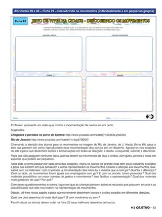 – 83
Atividades 39 e 40 – Ficha 22 – Descobrindo os movimentos (individualmente e em pequenos grupos)
JEITO DE VIVER NA CIDADE – DESCOBRINDO OS MOVIMENTOSFicha 22
CONTINUE OBSERVANDO AS EMBARCAÇÕES. ELAS NAVEGAM DE UM LADO PARA O OUTRO, MAS PARA ONDE VÃO?
COMENTE COM SEUS COLEGAS, PARA ENTÃO REPRESENTAR, POR MEIO DO DESENHO, AS EMBARCAÇÕES QUE...
... SOBEM ... DESCEM
... SEGUEM À DIREITA ... SEGUEM À ESQUERDA
Nome:________________________________________________________________________________ Data: ______/_______/_______0
5
25
75
95
100
0
5
25
75
95
100
0
5
25
75
95
100
0
5
25
75
95
100
Professor, apresente um vídeo que mostre a movimentação de navios em um porto.
Sugestões:
Chegadas e partidas no porto de Santos: http://www.youtube.com/watch?v=BAkSLyhaO9U
Rio de Janeiro: http://www.youtube.com/watch?v=4vplI73B5XI
Chamando a atenção dos alunos para os movimentos na imagem do Rio de Janeiro, de J. Araújo (ﬁcha 19), peça a
eles que pensem em como reproduziriam essa movimentação dos barcos em um desenho. Agrupe-os nas estações
de arte e peça que desenhem aviões e embarcações em todas as direções: à direita, à esquerda, subindo e descendo.
Peça que não apaguem nenhuma ideia, apenas testem os movimentos de idas e vindas, com gizes, pincéis e tintas em
suportes que podem ser pequenos.
Após toda a turma passar por cada uma das estações, reúna os alunos na grande roda com seus trabalhos expostos
e peça que contem em que pensaram e como representaram os movimentos. Chame a atenção aos movimentos reali-
zados com os materiais: com os pincéis, a movimentação das mãos foi a mesma que a com giz? Qual foi a diferença?
Com os lápis, os movimentos foram iguais aos empregados com giz? E com os pincéis, foram parecidos? Qual dos
materiais possibilitou um maior número de gestos e movimentos? Isso facilitou a representação? Qual dos materiais
mais gostaram de usar? Por quê?
Com esses questionamentos e outros, faça com que as crianças pensem sobre os recursos que possuem em arte e as
possibilidades que eles nos trazem na representação de movimentos.
Depois, dê-lhes novos papéis e peça que novamente desenhem barcos e aviões parados em diferentes direções.
Qual dos dois desenhos foi mais fácil fazer? O com movimento ou sem?
Para ﬁnalizar, os alunos devem colar na ﬁcha 22 seus melhores desenhos de barcos.
 