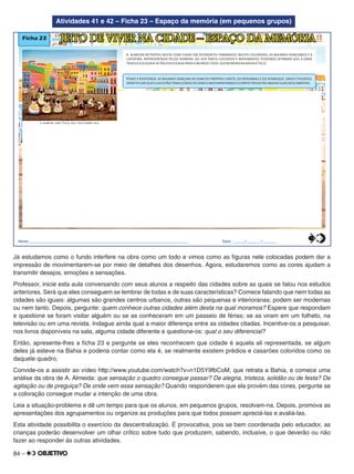 84 –
Atividades 41 e 42 – Ficha 23 – Espaço da memória (em pequenos grupos)
Ficha 23
A. ALMEIDA RETRATOU NESTA CENA CASAS EM DIFERENTES TAMANHOS, MUITO COLORIDAS, AS BAIANAS DANÇANDO E A
CAPOEIRA, REPRESENTADA PELOS HOMENS. AO VER TANTO COLORIDO E MOVIMENTO, PODEMOS AFIRMAR QUE A OBRA
TRADUZ A ALEGRIA JÁ TÃO DIVULGADA PARA O MUNDO TODO: QUEM MORA NA BAHIA É FELIZ.
JEITO DE VIVER NA CIDADE – ESPAÇO DA MEMÓRIA
PENSE E RESPONDA: AS BAIANAS DANÇAM AO SOM DO PRÓPRIO CANTO, DO BERIMBAU E DO ATABAQUE. ONDE É POSSÍVEL
IDENTIFICAR QUE ELAS ESTÃO TRADUZINDO OS SONS E MOVIMENTANDO O CORPO? REGISTRE ABAIXO SUAS DESCOBERTAS.
A. ALMEIDA. SEM TÍTULO, 2012. ÓLEO SOBRE TELA.
Nome:________________________________________________________________________________ Data: ______/_______/_______0
5
25
75
95
100
0
5
25
75
95
100
0
5
25
75
95
100
0
5
25
75
95
100
Já estudamos como o fundo interfere na obra como um todo e vimos como as ﬁguras nele colocadas podem dar a
impressão de movimentarem-se por meio de detalhes dos desenhos. Agora, estudaremos como as cores ajudam a
transmitir desejos, emoções e sensações.
Professor, inicie esta aula conversando com seus alunos a respeito das cidades sobre as quais se falou nos estudos
anteriores. Será que eles conseguem se lembrar de todas e de suas características? Comece falando que nem todas as
cidades são iguais: algumas são grandes centros urbanos, outras são pequenas e interioranas; podem ser modernas
ou nem tanto. Depois, pergunte: quem conhece outras cidades além desta na qual moramos? Espere que respondam
e questione se foram visitar alguém ou se as conheceram em um passeio de férias; se as viram em um folheto, na
televisão ou em uma revista. Indague ainda qual a maior diferença entre as cidades citadas. Incentive-os a pesquisar,
nos livros disponíveis na sala, alguma cidade diferente e questione-os: qual o seu diferencial?
Então, apresente-lhes a ﬁcha 23 e pergunte se eles reconhecem que cidade é aquela ali representada, se algum
deles já esteve na Bahia e poderia contar como ela é, se realmente existem prédios e casarões coloridos como os
daquele quadro.
Convide-os a assistir ao vídeo http://www.youtube.com/watch?v=n1D5Y9fbCoM, que retrata a Bahia, e comece uma
análise da obra de A. Almeida: que sensação o quadro consegue passar? De alegria, tristeza, solidão ou de festa? De
agitação ou de preguiça? De onde vem essa sensação? Quando responderem que ela provém das cores, pergunte se
a coloração consegue mudar a intenção de uma obra.
Leia a situação-problema e dê um tempo para que os alunos, em pequenos grupos, resolvam-na. Depois, promova as
apresentações dos agrupamentos ou organize as produções para que todos possam apreciá-las e avaliá-las.
Esta atividade possibilita o exercício da descentralização. É provocativa, pois se bem coordenada pelo educador, as
crianças poderão desenvolver um olhar crítico sobre tudo que produzem, sabendo, inclusive, o que deverão ou não
fazer ao responder às outras atividades.
 