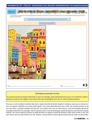 – 85
Atividades 43 e 44 – Ficha 24 – Descobrindo como descobrir (individualmente e em pequenos grupos)
Orientação ao educador de Arte
As cores provocam sensações diferentes. O azul, por exemplo, pode representar tanto a paz como desânimo, depen-
dendo do conjunto de imagens e de outras cores que compartilham com ele um mesmo espaço pictórico.
Para que a turma analise os efeitos das cores, separe recortes de tecido, papéis e revistas e peça que os alunos for-
rem um suporte, dividindo-o em duas partes iguais, com cores diferentes para céu e chão. Se a parte de baixo for de
cor mais clara, a superior também terá que ser; se a inferior tiver uma cor mais escura, a de cima também deverá ter
coloração mais forte. Por exemplo: marrom-escuro (como o tom da terra) para a parte de baixo e azul-marinho na parte
superior. Se o aluno optar por colocar na parte de baixo um papel ou tecido de fantasia, então, para compor o céu, terá
que colocar uma cor que combine com ele. Depois, a turma deverá colocar ﬁguras de pessoas em cada um dos fundos.
 