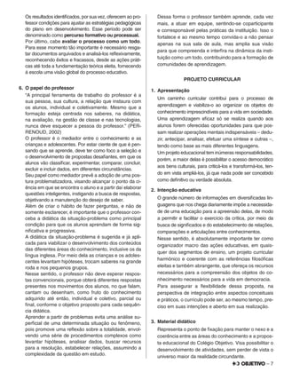 – 7
Os resultados identiﬁcados, por sua vez, oferecem ao pro-
fessor condições para ajustar as estratégias pedagógicas
do plano em desenvolvimento. Esse período pode ser
denominado como percurso formativo ou processual.
Por último, cabe avaliar o processo como um todo.
Para esse momento tão importante é necessário resga-
tar documentos arquivados e analisá-los reﬂexivamente,
reconhecendo êxitos e fracassos, desde as ações práti-
cas até toda a fundamentação teórica eleita, fornecendo
à escola uma visão global do processo educativo.
6. O papel do professor
“A principal ferramenta de trabalho do professor é a
sua pessoa, sua cultura, a relação que instaura com
os alunos, individual e coletivamente. Mesmo que a
formação esteja centrada nos saberes, na didática,
na avaliação, na gestão de classe e nas tecnologias,
nunca deve esquecer a pessoa do professor.” (PER-
RENOUD, 2002)
O professor é o mediador entre o conhecimento e as
crianças e adolescentes. Por estar ciente de que é pen-
sando que se aprende, deve ter como foco a seleção e
o desenvolvimento de propostas desaﬁantes, em que os
alunos vão classiﬁcar, experimentar, comparar, concluir,
excluir e incluir dados, em diferentes circunstâncias.
Seu papel como mediador prevê a adoção de uma pos-
tura problematizadora, visando alcançar o ponto da ci-
ência em que se encontra o aluno e a partir daí elaborar
questões inteligentes, instigando a busca de respostas,
objetivando a manutenção do desejo de saber.
Além de criar o hábito de fazer perguntas, e não de
somente esclarecer, é importante que o professor con-
ceba a didática da situação-problema como principal
condição para que os alunos aprendam de forma sig-
niﬁcativa e progressiva.
A didática da situação-problema é sugerida e já apli-
cada para viabilizar o desenvolvimento dos conteúdos
das diferentes áreas do conhecimento, inclusive os da
língua inglesa. Por meio dela as crianças e os adoles-
centes levantam hipóteses, trocam saberes na grande
roda e nos pequenos grupos.
Nesse sentido, o professor não deve esperar respos-
tas convencionais, porque obterá diferentes respostas
presentes nos movimentos dos alunos, no que falam,
cantam ou desenham, como fruto do conhecimento
adquirido até então, individual e coletivo, parcial ou
ﬁnal, conforme o objetivo proposto para cada sequên-
cia didática.
Aprender a partir de problemas evita uma análise su-
perﬁcial de uma determinada situação ou fenômeno,
pois promove uma reﬂexão sobre a totalidade, envol-
vendo uma série de procedimentos complexos como
levantar hipóteses, analisar dados, buscar recursos
para a resolução, estabelecer relações, assumindo a
complexidade da questão em estudo.
Dessa forma o professor também aprende, cada vez
mais, a atuar em equipe, sentindo-se coparticipante
e corresponsável pelas práticas da instituição. Isso o
fortalece e ao mesmo tempo convida-o a não pensar
apenas na sua sala de aula, mas amplia sua visão
para que compreenda e interﬁra na dinâmica da insti-
tuição como um todo, contribuindo para a formação de
comunidades de aprendizagem.
PROJETO CURRICULAR
1. Apresentação
Um caminho curricular contribui para o processo de
aprendizagem e viabiliza-o ao organizar os objetos do
conhecimento imprescindíveis para a vida em sociedade.
Uma aprendizagem eﬁcaz só se realiza quando aos
alunos forem oferecidas oportunidades para que pos-
sam realizar operações mentais indispensáveis – dedu-
zir, antecipar, analisar, efetuar uma síntese e outras –,
tendo como base as mais diferentes linguagens.
Um projeto educacional tem inúmeras responsabilidades,
porém, a maior delas é possibilitar o acesso democrático
aos bens culturais, para criticá-los e transformá-los, ten-
do em vista ampliá-los, já que nada pode ser concebido
como deﬁnitivo ou verdade absoluta.
2. Intenção educativa
O grande número de informações em diversiﬁcadas lin-
guagens que nos chega diariamente impõe a necessida-
de de uma educação para a apreensão delas, de modo
a permitir e facilitar o exercício da crítica, por meio da
busca de signiﬁcados e do estabelecimento de relações,
comparações e articulações entre conhecimentos.
Nesse sentido, é absolutamente importante ter como
organizador macro das ações educativas, em quais-
quer dos segmentos de ensino, um projeto curricular
harmônico e coerente com as referências ﬁlosóﬁcas
eleitas e também abrangente, que ofereça os recursos
necessários para a compreensão dos objetos do co-
nhecimento necessários para a vida em democracia.
Para assegurar a ﬂexibilidade dessa proposta, na
perspectiva de integração entre aspectos conceituais
e práticos, o currículo pode ser, ao mesmo tempo, pre-
ciso em suas intenções e aberto em sua realização.
3. Material didático
Representa o ponto de ﬁxação para manter o nexo e a
coerência entre as áreas do conhecimento e a propos-
ta educacional do Colégio Objetivo. Visa possibilitar o
desenvolvimento de atividades, sem perder de vista o
universo maior da realidade circundante.
 