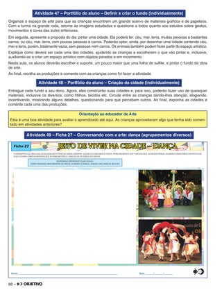 88 –
Atividade 47 – Portfólio do aluno – Deﬁnir e criar o fundo (individualmente)
Organize o espaço de arte para que as crianças encontrem um grande acervo de materiais gráﬁcos e de papelaria.
Com a turma na grande roda, retome às imagens estudadas e questione a todos quanto aos estudos sobre gestos,
movimentos e cores das aulas anteriores.
Em seguida, apresente a proposta do dia: pintar uma cidade. Ela poderá ter: céu, mar, terra, muitas pessoas e bastantes
carros, ou céu, mar, terra, com poucas pessoas e carros. Poderão optar, ainda, por desenhar uma cidade contendo céu,
mar e terra, porém, totalmente vazia, sem pessoas nem carros. Os animais também podem fazer parte do espaço artístico.
Explique como deverá ser cada uma das cidades, ajudando as crianças a escolherem o que vão pintar e, inclusive,
auxiliando-as a criar um espaço artístico com objetos parados e em movimento.
Nesta aula, os alunos deverão escolher o suporte, um pouco maior que uma folha de sulﬁte, e pintar o fundo da obra
de arte.
Ao ﬁnal, recolha as produções e comente com as crianças como foi fazer a atividade.
Atividade 48 – Portfólio do aluno – Criação da cidade (individualmente)
Entregue cada fundo a seu dono. Agora, eles construirão suas cidades e, para isso, poderão fazer uso de quaisquer
materiais, inclusive os diversos, como ﬁtilhos, tecidos etc. Circule entre as crianças dando-lhes atenção, elogiando,
incentivando, mostrando alguns detalhes, questionando para que percebam outros. Ao ﬁnal, exponha as cidades e
comente cada uma das produções.
Orientação ao educador de Arte
Esta é uma boa atividade para avaliar o aprendizado até aqui. As crianças aproveitaram algo que tenha sido comen-
tado em atividades anteriores?
Atividade 49 – Ficha 27 – Conversando com a arte: dança (agrupamentos diversos)
Ficha 27 JEITO DE VIVER NA CIDADE – DANÇA
FLORIANÓPOLIS É UMA ILHA LOCALIZADA NO ESTADO DE SANTA CATARINA. SUA BELEZA ENCANTA A TODOS, PRINCIPALMENTE AOS TURISTAS QUE, ALÉM DAS PRAIAS, ACABAM CONHECENDO UM POUCO DE
SUA CULTURA, COMO AS MÚSICAS QUE SE DANÇAM POR LÁ. UMA DELAS ÉA DANÇA DOS ARCOS.
Nome:________________________________________________________________________________ Data: ______/_______/_______
RESPONDA E REPRESENTE SUAS IDEIAS:
COMO PODEMOS MOVIMENTAR OS ARCOS, DURANTE A DANÇA, DANDO-LHES GRAÇA E BELEZA?
0
5
25
75
95
100
0
5
25
75
95
100
0
5
25
75
95
100
0
5
25
75
95
100
 