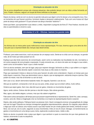 90 –
Orientação ao educador de Arte
Se os arcos atrapalharem porque são crianças pequenas, elas poderão dançar com as mãos unidas formando um
arco. Podem, inclusive, segurar um buquê de ﬂores artiﬁciais ou de papel.
Depois da dança, sente-se com os alunos na grande roda para que digam como foi dançar uma coreograﬁa nova. Hou-
ve momentos em que ﬁcaram sozinhos, formaram duplas e dançaram coletivamente. Tudo com uma música só! Qual
parte da dança mais gostaram? O que acharam da dança chamada "balainha"?
Deixe que falem, que apresentem suas ideias e, então, respondam à pergunta da ﬁcha 27. Para ﬁnalizar, recorde com
elas os aprendizados e encerre a aula.
Atividades 51 e 52 – Oﬁcinas teatrais (na grande roda)
Orientação ao educador de Arte
As oﬁcinas são os meios pelos quais melhoramos nossa representação. Por isso, faremos agora uma série de oﬁci-
nas para que a expressividade das crianças seja desenvolvida.
Professor, para estes exercícios, você vai precisar de um espaço vazio. Sente-se no chão com as crianças, na grande
roda, de tal modo que todos possam se ver.
Explique que elas farão exercícios de concentração, assim como os realizados nas faculdades de arte, nos teatros e
em outros espaços de comunicação e expressão. A cada comando seu, um aluno de cada vez irá seguir a sua ordem,
assim como na brincadeira "fazer o que o chefe mandar".
Com os alunos sentados, sem sair do lugar, peça que respirem devagar, fechando os olhos, e que soltem o ar vagaro-
samente pela boca. Eles deverão repetir o exercício mais duas ou três vezes no máximo.
Peça que expressem tristeza e deixe-os livres para fazerem do jeito como entenderem. Espere um tempo para que
todos façam o exercício. Peça que demonstrem raiva e, depois, que se espreguicem, esticando braços e pernas. Eles
podem se mexer, mas não se levantar ou sair do local.
Sem usar a voz, devem demonstrar bastante medo. Em seguida, fazendo o uso da voz.
Até que se acalmem, vá baixando o tom de sua voz para, então, propor que se sintam velhos, muito velhos.
Ordene que sejam gatos. Sem miar, eles têm que ser gatos, imitando os movimentos de gatos.
Agora, serão cobras. Cobras não têm pernas e não têm braços. São cobras grandes...
Mas, agora, são bebês alegres, curiosos, mas que não sabem engatinhar.
Fale sobre outras sensações e dê tempo para que possam experimentá-las e representá-las. Sentir frio, calor, cansaço,
coceira, sono etc. Deixe a imaginação criar os momentos e os inspire às representações facial e corporal.
Depois, eles serão palhaços. Palhaços fazem as pessoas rirem. Quem conseguirá arrancar uma gargalhada do colega
sem sair do lugar? Quando as crianças conseguirem gargalhar espontaneamente, aplauda. Em seguida, peça silêncio
e diga que você vai colocar uma música suave e que elas ﬁcarão em pé e farão gestos bem lentos, tentando se equi-
librar, ora num pé, ora no outro, seguindo os seus movimentos. Imite um tai chi chuan. Devagar, vá transformando os
gestos e movimentos em uma dança suave, lenta, explorando os planos baixo, médio e alto.
Sente os alunos na grande roda e peça que digam o que sentiram e quais os exercícios de que mais gostaram de
realizar, encerrando a aula na sequência.
 