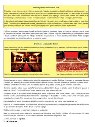 92 –
Orientações ao educador de Arte
O teatro é a mais plena forma de imitarmos a vida real. No palco, todas as emoções e tragédias da realidade podem ser
vistas e sentidas sem que tenhamos que arcar com as responsabilidades de nossas ações. No teatro, rimos de nossas
fraquezas, satirizamos nossas dores, brincamos com a morte, com o perigo, tornando-nos valente, porque tudo ali é
representação; usamos nossas vozes e nossas expressões para transmitir emoções, sensações, sentimentos.
A dramaturgia abriu as portas para que algumas histórias inovassem com uma linguagem apropriada só para elas.
Maria Clara Machado, por exemplo, grande escritora para o público infantil, quando passou a escrever peças teatrais
para a criança, fez com que o teatro voltado para os pequenos ganhasse corpo, voz e repercussão!
Professor, prepare a aula começando pelo ambiente: afaste as carteiras e risque um traço no chão, com giz de lousa
ou ﬁta-crepe. Do traçado para dentro será o palco; para fora, a plateia. Pergunte para as crianças quem já foi ao teatro
e o que assistiram. Se ninguém foi, indague como elas imaginam que as coisas aconteçam no teatro. Preste atenção
nas respostas e, como escriba, coloque as ideias na lousa.
Orientação ao educador de Arte
Seria interessante que as crianças visitassem um teatro para verem como é o espaço. Caso não tenha um na cidade,
mostre-lhes imagens de teatros.
http://www.saopaulo.sp.gov.br/conhecasp/cultura_teatro-danca http://www.portalcultura.com.br/node/12763
Depois, fale que os atores estudam muito antes de representarem no palco. Distribua livros para as crianças e diga que
a maioria das encenações do teatro infantil provém de livros infantis. Portanto, para brincar de teatro é preciso, antes,
conhecer uma história. Comece uma discussão a respeito do que seja o teatro, quem encena e para quem.
Somente o público adulto vai ao teatro? E as crianças, vão também? O que os artistas fazem de diferente quando o
público é infantil? Proponha à turma: vamos encenar uma peça para as crianças?
A proposta é que os alunos encenem uma peça de teatro, ou parte de uma, o que começa com a contação de uma
história. Escolha uma história curta e interessante – do campo ou da cidade – e conte-a para a turma, com vozes, sons
onopatopaicos, magia. Use apenas seu olhar para prender a atenção das crianças.
Como desaﬁo, os alunos deverão dar à história outro ﬁm, dramatizar o seu trecho mais engraçado etc.
Organize as crianças em trios ou quartetos de maneira que possam distribuir as personagens entre elas e lembre-as
de que o desaﬁo é encenar dentro de um pequeno espaço.
Dê à turma tempo para se organizar, ensaiar e se apresentar.
Após todos os grupos terem encenado, comente como foi realizar esse desaﬁo, distribua a ﬁcha de número 28 e leia
suas informações para que os alunos, individualmente, respondam à pergunta da ﬁcha.
Ao ﬁnal, socialize os registros.
 