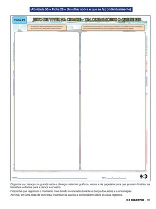 – 93
Atividade 55 – Ficha 29 – Um olhar sobre o que se fez (individualmente)
Organize as crianças na grande roda e ofereça materiais gráﬁcos, secos e de papelaria para que possam ﬁnalizar os
trabalhos voltados para a dança e o teatro.
Proponha que registrem o momento mais bonito vivenciado durante a dança dos arcos e a encenação.
Ao ﬁnal, em uma roda de conversa, incentive os alunos a comentarem sobre os seus registros.
 