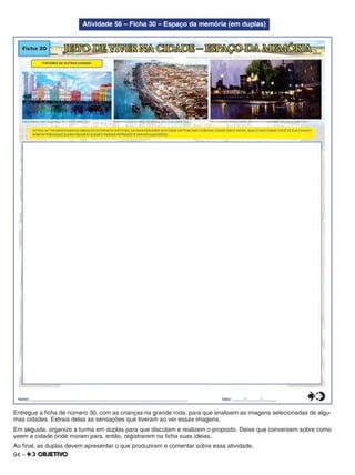 94 –
Atividade 56 – Ficha 30 – Espaço da memória (em duplas)
Entregue a ﬁcha de número 30, com as crianças na grande roda, para que analisem as imagens selecionadas de algu-
mas cidades. Extraia delas as sensações que tiveram ao ver essas imagens.
Em seguida, organize a turma em duplas para que discutam e realizem o proposto. Deixe que conversem sobre como
veem a cidade onde moram para, então, registrarem na ﬁcha suas ideias.
Ao ﬁnal, as duplas devem apresentar o que produziram e comentar sobre essa atividade.
 