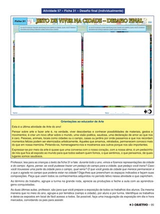 – 95
Atividade 57 – Ficha 31 – Desaﬁo ﬁnal (individualmente)
Ficha 31 JEITO DE VIVER NA CIDADE – DESAFIO FINAL
SE VOCÊ PUDESSE LEVAR UM PEDAÇO DA CIDADE AO CAMPO, QUAL VOCÊ LEVARIA?
DESENHE NO ESPAÇO ABAIXO COMO SERIA ESSE CAMPO.
Nome:________________________________________________________________________________ Data: ______/_______/_______
SE VOCÊ PUDESSE TRAZER UM PEDAÇO DO CAMPO A CIDADE, QUAL VOCÊ TRARIA?
DESENHE NO ESPAÇO ABAIXO COMO SERIA ESSA CIDADE.
0
5
25
75
95
100
0
5
25
75
95
100
0
5
25
75
95
100
0
5
25
75
95
100
Orientações ao educador de Arte
Esta é a última atividade de Arte do ano!
Pensar sobre arte e fazer arte é, na verdade, viver descobertas e conhecer possibilidades de materiais, gestos e
movimentos; é criar um novo olhar sobre o mundo, uma visão poética, saudosa, uma declaração de amor ao que nos
é caro. Pessoas, animais, locais como cidades ou o campo, casas ou jardins por onde passamos e que nos recordam
momentos felizes podem ser eternizados artisticamente. Aqueles que amamos, retratados, permanecem conosco mais
do que em nossa memória. Pintando-os, homenageamo-nos e mostramos aos outros porque nos são importantes.
Expressar-se por meio da arte é quase que uma conversa com o nosso coração, com a nossa alma; é um pedacinho
de nós que ﬁca ali exposto ao mundo para que todos saibam quem fomos, o que sentimos, o que pensamos, de quais
lugares somos saudosos.
Professor, leia para as crianças o texto da ﬁcha 31 e fale: durante todo o ano, vimos e ﬁzemos representações da cidade
e do campo. Agora, pense: se você pudesse trazer um pedaço do campo para a cidade, que pedaço você traria? Caso
você trouxesse uma parte da cidade para o campo, qual seria? O que você gosta da cidade que merece permanecer e
o que o agrada no campo que poderia estar na cidade? Diga-lhes que preencham os espaços indicados e façam suas
composições. Peça que usem todos os conhecimentos adquiridos no período letivo nessa atividade e que caprichem.
Ao término do trabalho, agrupe a turma na grande roda, aprecie as produções e feche a aula com as aprendiza-
gens conquistadas.
As duas últimas aulas, professor, são para que você prepare a exposição de todos os trabalhos dos alunos. Da mesma
maneira que no meio do ano, agrupe-a por temática (campo e cidade), por aluno e por turma. Identiﬁque os trabalhos
e deixe-os expostos em local de fácil acesso a todos. Se possível, faça uma inauguração da exposição em dia e hora
marcados, convidando os pais para assistir.
 