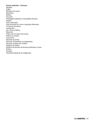 – 97
Outros materiais – diversos:
Algodão;
Argila;
Bandejas de isopor;
Barbantes;
Botões;
Canudos;
Embalagens plásticas e de papelão diversas;
Feijões;
Fitas acetinadas;
Fitas de tecido de cores e estampas diferentes;
Forminhas de doces;
Lantejoulas;
Lãs, linhas e ﬁtilhos;
Macarrão;
Palitos de churrasco sem ponta;
Palitos de sorvete;
Purpurinas;
Recortes de jornal;
Recortes de panﬂetos e propagandas;
Recortes variados de revistas;
Retalhos de ﬁtilhos;
Retalhos de tecidos de diversas estampas e cores;
Rolhas;
Sucatas;
Tampinhas plásticas de refrigerante.
 