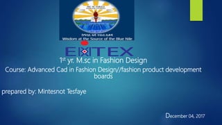 1st yr. M.sc in Fashion Design
Course: Advanced Cad in Fashion Design//fashion product development
boards
prepared by: Mintesnot Tesfaye
December 04, 2017
 