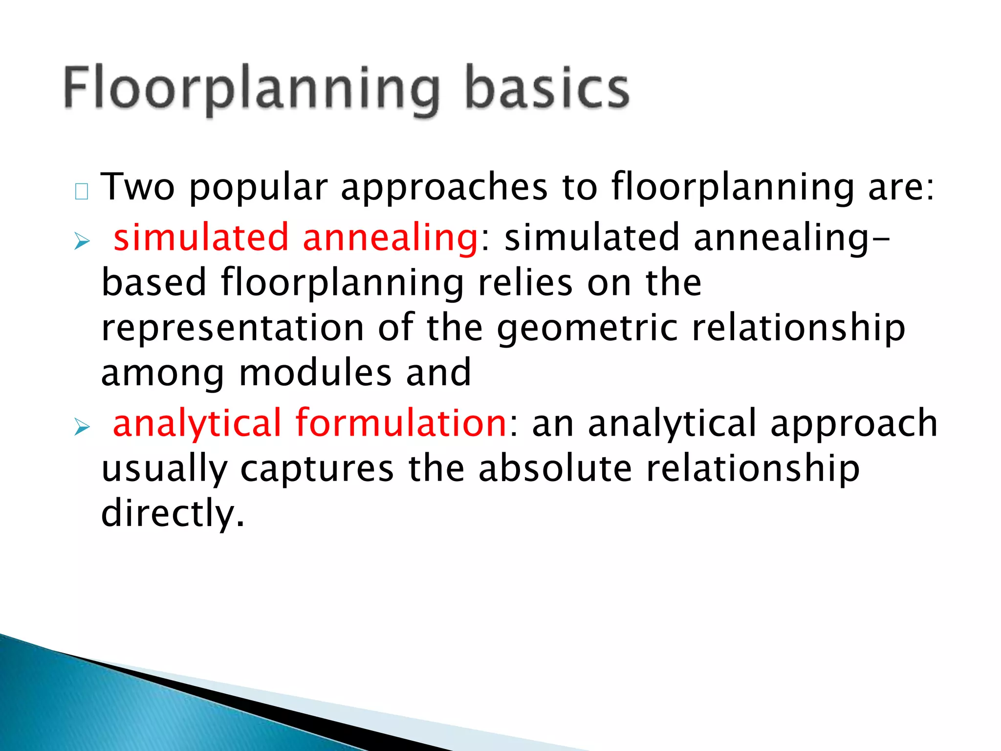 Two popular approaches to floorplanning are:
 simulated annealing: simulated annealing-
based floorplanning relies on the
representation of the geometric relationship
among modules and
 analytical formulation: an analytical approach
usually captures the absolute relationship
directly.
 