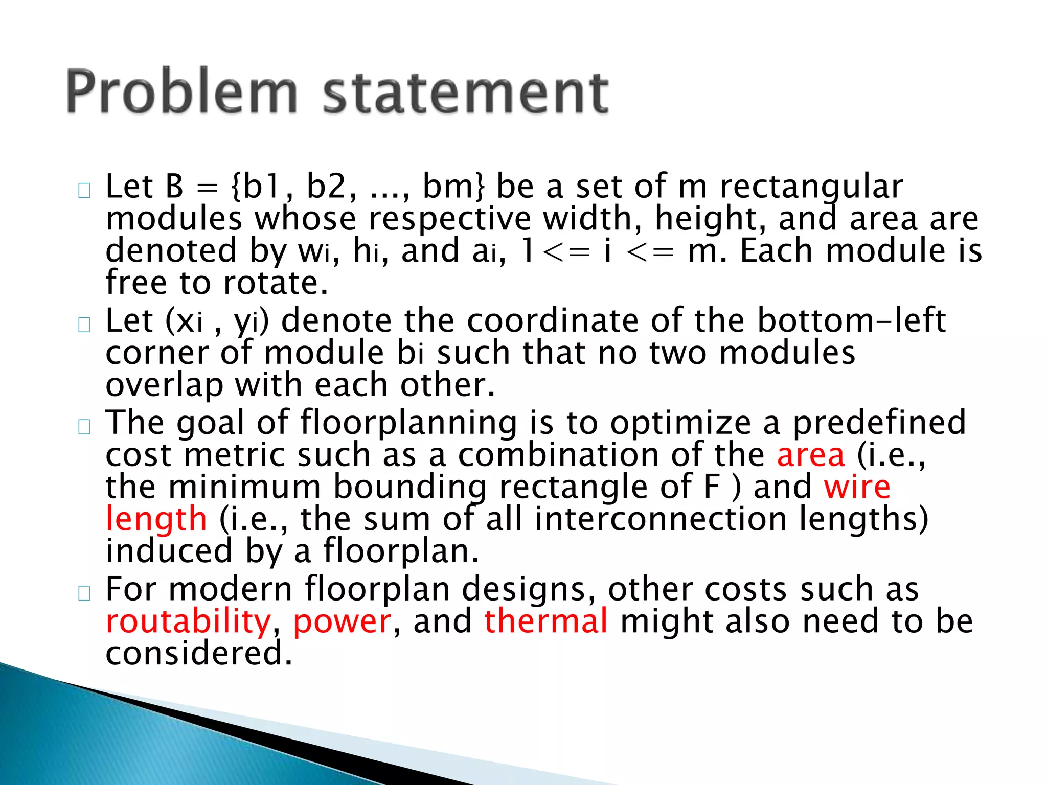 Let B = {b1, b2, ..., bm} be a set of m rectangular
modules whose respective width, height, and area are
denoted by wi, hi, and ai, 1<= i <= m. Each module is
free to rotate.
Let (xi , yi) denote the coordinate of the bottom-left
corner of module bi such that no two modules
overlap with each other.
The goal of floorplanning is to optimize a predefined
cost metric such as a combination of the area (i.e.,
the minimum bounding rectangle of F ) and wire
length (i.e., the sum of all interconnection lengths)
induced by a floorplan.
For modern floorplan designs, other costs such as
routability, power, and thermal might also need to be
considered.
 