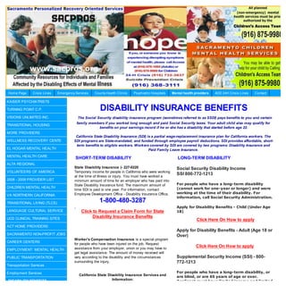 Home Page      Crisis Lines   Emergency Services   County Health Clinics   Psychiatric Hospitals    Mental health providers   AOD 24H Crisis Lines   Contact

KAISER PSYCHIATRISTS

TURNING POINT C.P.                                    DISABILITY INSURANCE BENEFITS
VISIONS UNLIMITED INC.                    The Social Security disability insurance program (sometimes referred to as SSDI) pays benefits to you and certain
                                         family members if you worked long enough and paid Social Security taxes. Your adult child also may qualify for
TRANSITIONAL HOUSING
                                                      benefits on your earnings record if he or she has a disability that started before age 22.
MORE PROVIDERS
                                        California State Disability Insurance (SDI) is a partial wage-replacement insurance plan for California workers. The
WELLNESS RECOVERY CENTE                SDI programs are State-mandated, and funded through employee payroll deductions. SDI provides affordable, short-
                                        term benefits to eligible workers. Workers covered by SDI are covered by two programs: Disability Insurance and
EL HOGAR MENTAL HEALTH                                                               Paid Family Leave Insurance.
MENTAL HEALTH CARE
                                        SHORT-TERM DISABILITY                                          LONG-TERM DISABILITY
ALTA REGIONAL
                                       State Disability Insurance (- 227-0220                         Social Security Disability Income
VOLUNTEERS OF AMERICA                  Temporary income for people in California who were working
                                                                                                      SSI 800-772-1213
                                       at the time of illness or injury. You must have worked a
2008 - 2009 PROVIDER LIST              minimum amount of time for an employer who has paid into
                                       Stale Disability Insurance fund. The maximum amount of         For people who have a long-term disability
CHILDREN MENTAL HEALTH                                                                                (cannot work for one-year or longer) and were
                                       time SDI is paid is one year. For information, contact
                                       Employee Development Office - Disability Insurance Office.     working at the time of their disability. For
VA NORTHERN CALIFORNIA
                                                                                                      information, call Social Security Administration.
TRANSITIONAL LIVING (TLCS)                            1-800-480-3287
                                                                                                      Apply for Disability Benefits - Child (Under Age
LANGUAGE CULTURAL SERVICE                  Click to Request a Claim Form for State                    18)
UCD CLINICAL TRAINING SITES                     Disability Insurance Benefits
                                                                                                                   Click Here On How to apply
ACT HOME PROVIDERS
                                                                                                      Apply for Disability Benefits - Adult (Age 18 or
SACRAMENTO NON-PROFIT JOBS                                                                            Over)
                                       Worker's Compensation Insurance is a special program
CAREER CENTERS
                                       for people who have been injured on the job. Request
                                       assistance from your employer, union or you may have to
                                                                                                                   Click Here On How to apply
EMPLOYMENT: MENTAL HEALTH
                                       get legal assistance. The amount of money received will
PUBLIC TRANSPORTATION                  vary according to the disability and the circumstances         Supplemental Security Income (SSI) - 800-
                                       surrounding the injury.                                        772-1213
Transportation Services

Employment Services                                                                                   For people who have a long-term disability, or
                                          California State Disability Insurance Services and          are blind, or are 65 years of age or over.
DISABILITY BENEFITS                                          Information:                             Applicant must have limited income and limited
 