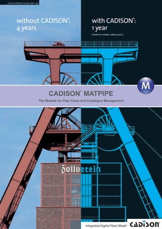 without CADISON®
:
4 years
with CADISON®
:
1 year
[ faster to market:cadison.com ]
Coal-mine Zollverein in Essen 1928 - 1932
The Module for Pipe Class and Catalogue Management
CADISON
®
MATPIPE
CADISON_Module_R10_12_10_EN:MATPIPE 18.12.2010 15:08 Uhr Seite 1
 