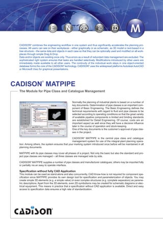 Normally the planning of industrial plants is based on a number of
key documents. Determination of pipe classes is an important com-
ponent of Basic Engineering. The Basic Engineering defines the
technical requirements with regard to fluid and pipe classes to be
selected according to operating conditions so that the great variety
of available pipeline components is limited and binding standards
are established for Detail Engineering. Of course, costs are an
important aspect as well since they will have a decisive influence
later in the course of operation and stock-keeping.
One of the key documents is the customer’s approval of pipe clas-
ses in the project.
CADISON®
MATPIPE is the central pipe class and catalogue
management system for use of the integral plant planning opera-
tion. Among others, the system ensures that your marking system introduced once before will be maintained in all
planning documents.
MATPIPE with its pipe classes may cover all phases of a project. Not only the basic but also the standard and pro-
ject pipe classes are managed – all three classes are managed side by side.
CADISON®
MATPIPE supplies a number of pipe classes and manufacturer catalogues; others may be imported fully
or partially via an easy to operate interface.
Specification without fully CAD Application
This module can be used as stand-alone and also concurrently. CAD Know-how is not required for component spe-
cification since MATPIPE provides its own design tool for specification and parameterization of objects. You may
create simple 3D elements (e.g. a simple valve) or even complex structures (e.g. complete separators) as parame-
tric descriptions. Apart from the 3D elements, even 2D symbolisms may be created for schematic diagrams or elec-
trical equipment. This means in practice that a specification without CAD application is available. Direct and easy
access to specification data ensures a high rate of standardization.
CADISON
®
MATPIPE
The Module for Pipe Class and Catalogue Management
CADISON®
combines the engineering workflow in one system and thus significantly accelerates the planning pro-
cesses. All users can see on their workplaces - either graphically or as schematic, as 3D model or text-based in a
tree structure – the same data and objects in each case so that they can be optionally used and modified on all work-
places through simple Drag & Drop.
Data and/or objects are existing once only. Thus errors as a result of redundant data management are excluded. The
sophisticated right system ensures that tasks are handled selectively. Modifications introduced by other users are
immediately made available to all other users. The continuity of the individual work steps in one object-oriented
database forms the core of the CADISON®
technology. CADISON®
uses the widespread platforms Autodesk AutoCAD
or Microsoft Visio for graphical presentations.
CADISON_Module_R10_12_10_EN:MATPIPE 18.12.2010 15:08 Uhr Seite 2
 