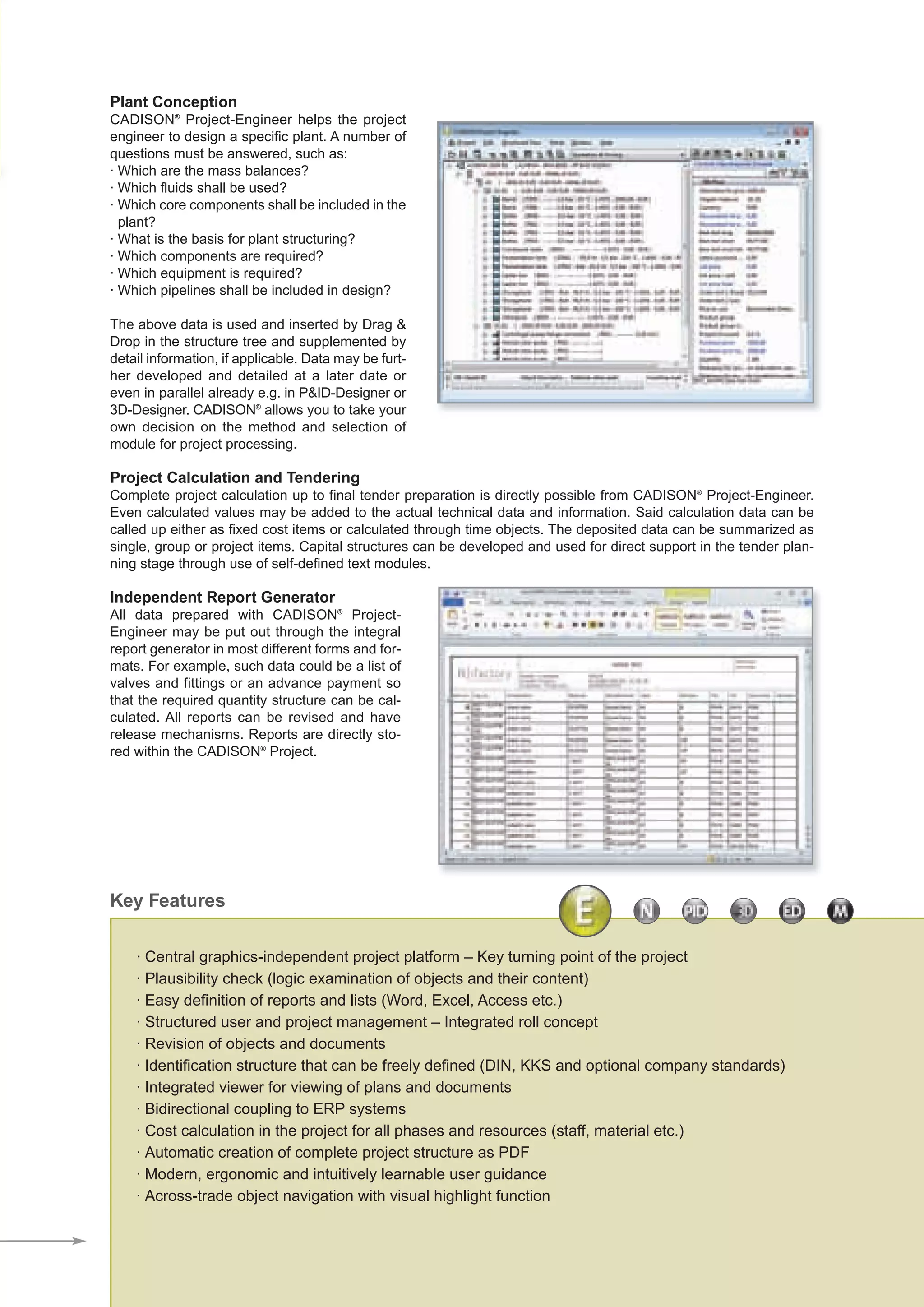 Plant Conception
CADISON®
Project-Engineer helps the project
engineer to design a specific plant. A number of
questions must be answered, such as:
· Which are the mass balances?
· Which fluids shall be used?
· Which core components shall be included in the
plant?
· What is the basis for plant structuring?
· Which components are required?
· Which equipment is required?
· Which pipelines shall be included in design?
The above data is used and inserted by Drag &
Drop in the structure tree and supplemented by
detail information, if applicable. Data may be furt-
her developed and detailed at a later date or
even in parallel already e.g. in P&ID-Designer or
3D-Designer. CADISON®
allows you to take your
own decision on the method and selection of
module for project processing.
Project Calculation and Tendering
Complete project calculation up to final tender preparation is directly possible from CADISON®
Project-Engineer.
Even calculated values may be added to the actual technical data and information. Said calculation data can be
called up either as fixed cost items or calculated through time objects. The deposited data can be summarized as
single, group or project items. Capital structures can be developed and used for direct support in the tender plan-
ning stage through use of self-defined text modules.
Independent Report Generator
All data prepared with CADISON®
Project-
Engineer may be put out through the integral
report generator in most different forms and for-
mats. For example, such data could be a list of
valves and fittings or an advance payment so
that the required quantity structure can be cal-
culated. All reports can be revised and have
release mechanisms. Reports are directly sto-
red within the CADISON®
Project.
· Central graphics-independent project platform – Key turning point of the project
· Plausibility check (logic examination of objects and their content)
· Easy definition of reports and lists (Word, Excel, Access etc.)
· Structured user and project management – Integrated roll concept
· Revision of objects and documents
· Identification structure that can be freely defined (DIN, KKS and optional company standards)
· Integrated viewer for viewing of plans and documents
· Bidirectional coupling to ERP systems
· Cost calculation in the project for all phases and resources (staff, material etc.)
· Automatic creation of complete project structure as PDF
· Modern, ergonomic and intuitively learnable user guidance
· Across-trade object navigation with visual highlight function
Key Features
CADISON_Module_R10_12_10_EN:Project-Engineer 18.12.2010 14:22 Uhr Seite 3
 