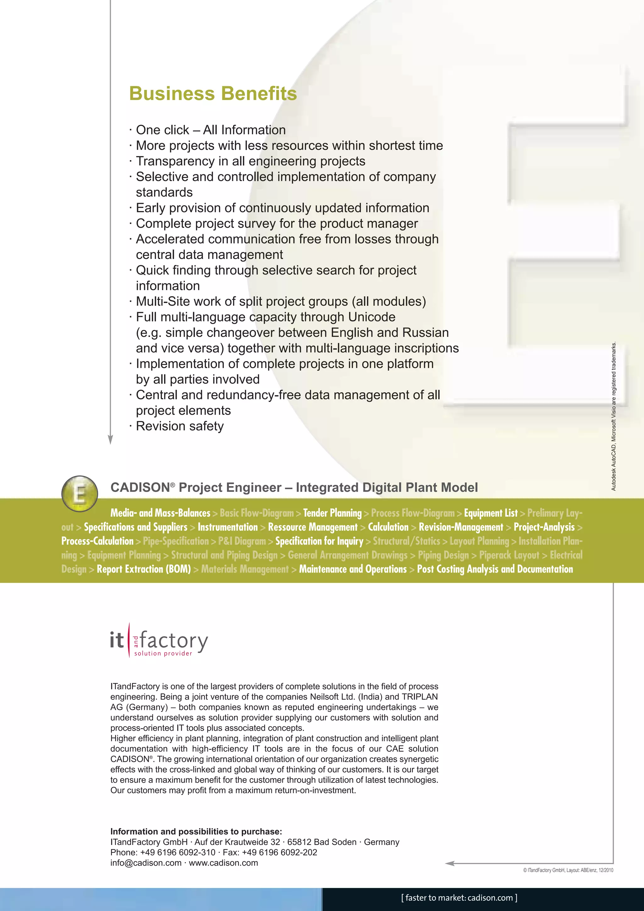 Business Benefits
· One click – All Information
· More projects with less resources within shortest time
· Transparency in all engineering projects
· Selective and controlled implementation of company
standards
· Early provision of continuously updated information
· Complete project survey for the product manager
· Accelerated communication free from losses through
central data management
· Quick finding through selective search for project
information
· Multi-Site work of split project groups (all modules)
· Full multi-language capacity through Unicode
(e.g. simple changeover between English and Russian
and vice versa) together with multi-language inscriptions
· Implementation of complete projects in one platform
by all parties involved
· Central and redundancy-free data management of all
project elements
· Revision safety
© ITandFactory GmbH, Layout: ABE/enz, 12/2010
AutodeskAutoCAD,MicrosoftVisioareregisteredtrademarks.
ITandFactory is one of the largest providers of complete solutions in the field of process
engineering. Being a joint venture of the companies Neilsoft Ltd. (India) and TRIPLAN
AG (Germany) – both companies known as reputed engineering undertakings – we
understand ourselves as solution provider supplying our customers with solution and
process-oriented IT tools plus associated concepts.
Higher efficiency in plant planning, integration of plant construction and intelligent plant
documentation with high-efficiency IT tools are in the focus of our CAE solution
CADISON®
. The growing international orientation of our organization creates synergetic
effects with the cross-linked and global way of thinking of our customers. It is our target
to ensure a maximum benefit for the customer through utilization of latest technologies.
Our customers may profit from a maximum return-on-investment.
Information and possibilities to purchase:
ITandFactory GmbH · Auf der Krautweide 32 · 65812 Bad Soden · Germany
Phone: +49 6196 6092-310 · Fax: +49 6196 6092-202
info@cadison.com · www.cadison.com
[ faster to market:cadison.com ]
Media- and Mass-Balances > Basic Flow-Diagram > Tender Planning > Process Flow-Diagram > Equipment List > Prelimary Lay-
out > Specifications and Suppliers > Instrumentation > Ressource Management > Calculation > Revision-Management > Project-Analysis >
Process-Calculation > Pipe-Specification > P&I Diagram > Specification for Inquiry > Structural/Statics > Layout Planning > Installation Plan-
ning > Equipment Planning > Structural and Piping Design > General Arrangement Drawings > Piping Design > Piperack Layout > Electrical
Design > Report Extraction (BOM) > Materials Management > Maintenance and Operations > Post Costing Analysis and Documentation
CADISON®
Project Engineer – Integrated Digital Plant Model
CADISON_Module_R10_12_10_EN:Project-Engineer 18.12.2010 14:22 Uhr Seite 4
 