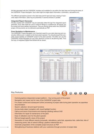 All data generated with the CADISON®
modules and available for use within the data base are forming the basis of
the CADISON®
Project-Navigator. Such data might be single object information, schematics, calculations etc.
The different perceptions stored in the data base permit rapid and easy viewing of sear-
ched object information. Data may be presented in several windows in parallel.
Integrated Report Generator
All data created with CADISON®
may be optionally edited through the integrated report
generator. Such data might be a list of valves & fittings or a pipeline list. All reports can
be revised and have release mechanisms. They are directly stored within the CADISON®
project. All documents can be delivered automatically as PDF.
From Quotation to Maintenance …
The CADISON®
Project-Navigator is an important asset for your plant planning and con-
struction efforts even in relation to the future plant operator. You should present the com-
plete project digitally as CADISON®
project to the plant operator. The latter can use the
CADISON®
Project-Navigator for very easy electronic access to all planning data. Thus
the loop of Integrated Digital Plant Model will be closed.
· Central graphics-independent project platform – Key turning point of the project
· Navigation and viewer tool for view of the CADISON®
project data
· For project control and subsequent further processing of project data during plant operation as paperless
documentation
· Search, selection, list and report functions
· Across-trade object navigation with visual highlight function
· Call-up and issue of documents and drawings (plotting) without CAD
· Information for repair & maintenance of the plant
· Ease of utilization even for the plant operator
· Roll and target-specific views of the project
· Generation of most different reports (proposals, calculations, parts lists, apparatus lists, cable lists, lists of
measuring points, lists of valves & fittings, pipeline material lists etc.)
· Automatic preparation of the complete project structure as PDF
· Strengthening of business relations with your customers through provision of project data
Key Features
CADISON_Module_R10_12_10_EN:Project-Navigator 18.12.2010 14:54 Uhr Seite 3
 