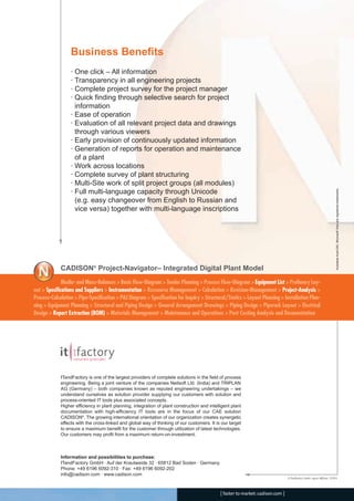 Business Benefits
· One click – All information
· Transparency in all engineering projects
· Complete project survey for the project manager
· Quick finding through selective search for project
information
· Ease of operation
· Evaluation of all relevant project data and drawings
through various viewers
· Early provision of continuously updated information
· Generation of reports for operation and maintenance
of a plant
· Work across locations
· Complete survey of plant structuring
· Multi-Site work of split project groups (all modules)
· Full multi-language capacity through Unicode
(e.g. easy changeover from English to Russian and
vice versa) together with multi-language inscriptions
© ITandFactory GmbH, Layout: ABE/enz, 12/2010
AutodeskAutoCAD,MicrosoftVisioareregisteredtrademarks.
ITandFactory is one of the largest providers of complete solutions in the field of process
engineering. Being a joint venture of the companies Neilsoft Ltd. (India) and TRIPLAN
AG (Germany) – both companies known as reputed engineering undertakings – we
understand ourselves as solution provider supplying our customers with solution and
process-oriented IT tools plus associated concepts.
Higher efficiency in plant planning, integration of plant construction and intelligent plant
documentation with high-efficiency IT tools are in the focus of our CAE solution
CADISON®
. The growing international orientation of our organization creates synergetic
effects with the cross-linked and global way of thinking of our customers. It is our target
to ensure a maximum benefit for the customer through utilization of latest technologies.
Our customers may profit from a maximum return-on-investment.
Information and possibilities to purchase:
ITandFactory GmbH · Auf der Krautweide 32 · 65812 Bad Soden · Germany
Phone: +49 6196 6092-310 · Fax: +49 6196 6092-202
info@cadison.com · www.cadison.com
[ faster to market:cadison.com ]
Media- and Mass-Balances > Basic Flow-Diagram > Tender Planning > Process Flow-Diagram > Equipment List > Prelimary Lay-
out > Specifications and Suppliers > Instrumentation > Ressource Management > Calculation > Revision-Management > Project-Analysis >
Process-Calculation > Pipe-Specification > P&I Diagram > Specification for Inquiry > Structural/Statics > Layout Planning > Installation Plan-
ning > Equipment Planning > Structural and Piping Design > General Arrangement Drawings > Piping Design > Piperack Layout > Electrical
Design > Report Extraction (BOM) > Materials Management > Maintenance and Operations > Post Costing Analysis and Documentation
CADISON®
Project-Navigator– Integrated Digital Plant Model
CADISON_Module_R10_12_10_EN:Project-Navigator 18.12.2010 14:54 Uhr Seite 4
 