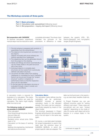 CW_Issue5_Layout 1 08.06.12 20:41 Seite 11

Issue 2012 | 1

BEST PRACTICE

The Workshop consists of three parts:
Part 1: Basic principles
Part 2: Calculation with spreadsheet (following issue)
Part 3: Bid preparation – inquiry, bid report (following issue)

Bid preparation with CADISON®
To optimize calculation, superfluous
manual steps must be reduced or even

completely eliminated. The shown chart
indicates the principle of the
procedure. A difference is made

between the graphic (PID-, 3D-,
Electric-Designer) and non-graphic
ranges (Project Engineer).

1. The bid scheme is prepared with symbols or
assemblies from the central library.
2. The objects to be inquired are recorded in the
list (report).
Objects recorded with prices already are
directly specified from catalogues.
3. The respective lists can be generated directly
from the project or the drawing.
4. Valves and fittings are shown automatically or
can be made visible in the plant structure
with a few clicks.
5. Individual objects or complete plant
structures can be copied from a previously
defined calculation structure.
6. List prices are taken either from existing
catalogues or completed by hand. Evaluation
factors can be pre-set through the ”project
structure“ (outline in chapters) or
performance items so that the respective
price can be calculated.
7. In the last step the calculation structure is
evaluated through a report module und
edited in a bid (Word).

A calculation matrix is required for
illustration of a calculation. This matrix
defines which factors are used for
calculation. The matrix might slightly
differ from bid to bid.
The following modes of calculation
are possible in CADISON®:
· Price calculation
Price fixing through list prices, factors,
discount rates etc.
· On-line calculation
Quotation price, actual price, Delta
(even in %)
· Calculation on the basis of working
hours
Splitting into engineering, mechanical
and electrical environment

Calculation Matrix
The calculation matrix defines how the
calculation
will
be
performed.
CADISON ® includes
a
general
calculation matrix in the standard
already. The matrix can be customerspecifically adapted by means of the
object model.
The structure developed in Project
Engineer will be found in the calculation
and in the bid report in the same way
again.
Of course, a pre-fabricated template
(for project preparation) is used in this
case (see the previous issue of
CADISON WORLD), in which the
project-specific data are adapted. The

latter can be found even in the reports –
e.g. as cover sheet, headline, footer etc.
In Project Engineer you can use
different structure views for ”setting
different cost views“. These views are
pre-defined and are even ”clicked
together“ depending on the mode of
view. Of course, each object with all its
features is a unique object in the
system.

… continued on page 20

| 11

 
