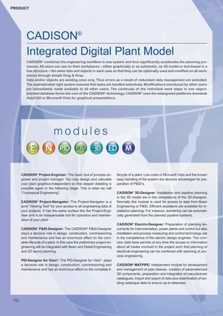 CW_Issue5_Layout 1 08.06.12 20:43 Seite 12

PRODUCT

CADISON®
Integrated Digital Plant Model
CADISON® combines the engineering workflow in one system and thus significantly accelerates the planning processes. All users can see on their workplaces – either graphically or as schematic, as 3D model or text-based in a
tree structure – the same data and objects in each case so that they can be optionally used and modified on all workplaces through simple Drag & Drop.
Data and/or objects are existing once only. Thus errors as a result of redundant data management are excluded.
The sophisticated right system ensures that tasks are handled selectively. Modifications introduced by other users
are immediately made available to all other users. The continuity of the individual work steps in one objectoriented database forms the core of the CADISON ® technology. CADISON® uses the widespread platforms Autodesk
AutoCAD or Microsoft Visio for graphical presentations.

modules

CADISON® Project-Engineer: The basic tool of process engineer and project manager. You may design and calculate
your plant graphics-independent so that deeper detailing is
possible again in the following stage. This is what we call
“Conceptual Engineering”.
CADISON ® Project-Navigator: The Project-Navigator is a
pure “Viewing Tool” for your access to all engineering data of
your projects. It has the same surface like the Project-Engineer and is an indispensable tool for operation and maintenance of your plant.

CADISON P&ID-Designer: The CADISON P&ID-Designer
plays a decisive role in design, construction, commissioning
and maintenance and has an enormous effect on the complete lifecycle of a plant. In this case the preliminary project engineering will be integrated with Basic and Detail Engineering
and 2D layout planning.
®

®

PID-Designer for Visio®: The PID-Designer for Visio® plays
a decisive role in design, construction, commissioning and
maintenance and has an enormous effect on the complete li-

12 |

fecycle of a plant. Low costs of Microsoft Visio and the known
easy handling of the system are decisive advantages for preparation of P&ID’s.

CADISON® 3D-Designer: Installation and pipeline planning
in the 3D model are in the competence of the 3D-Designer.
Normally this module is used for access to data from Basic
Engineering or P&ID. Efficient assistants are available for installation planning: For instance, isometrics can be automatically generated from the planned pipeline systems.
CADISON® Electric-Designer: Preparation of planning documents for instrumentation, power plants and control but also
installation and process measuring and control technology are
in the competence of the electric design engineer. The common data base permits at any time the access to information
about all trades involved in the project such that planning of
electrical engineering can be combined with planning of process engineering.

CADISON® MATPIPE: Independent module for development
and management of pipe classes, creation of parameterized
3D components, preparation and integration of manufacturer
catalogues, import and export of data plus examination of existing catalogue data to ensure up-to-dateness.

 