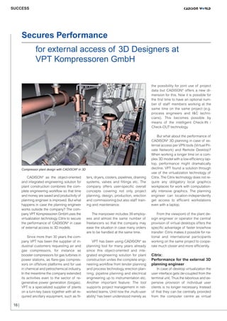 CW_Issue5_Layout 1 08.06.12 20:46 Seite 16

SUCCESS

Secures Performance
for external access of 3D Designers at
VPT Kompressoren GmbH
the possibility for joint use of project
data but CADISON® offers a new dimension for this. Now it is possible for
the first time to have an optional number of staff members working at the
same time on the same project (e.g.
process engineers and I&C technicians). This becomes possible by
means of the intelligent Check-IN /
Check-OUT technology.

Compressor plant design with CADISON® in 3D

CADISON® as the object-oriented
and integrated engineering solution for
plant construction combines the complete engineering workflow so that time
and money are saved and productivity of
planning engineer is improved. But what
happens in case the planning engineer
works outside the company? The company VPT Kompressoren GmbH uses the
virtualization technology Citrix to secure
the performance of CADISON® in case
of external access to 3D models.
Since more than 30 years the company VPT has been the supplier of industrial customers requesting air and
gas compressors, for instance as
booster compressors for gas turbines in
power stations, as flare-gas compressors on offshore platforms and for use
in chemical and petrochemical industry.
In the meantime the company extended
its activities even to the sector of regenerative power generation (biogas).
VPT is a specialized supplier of plants
on a turn-key basis together with all required ancillary equipment, such as fil-

16 |

ters, dryers, coolers, pipelines, draining
systems, valves and fittings etc. The
company offers user-specific overall
concepts covering not only project
planning, design, production, erection
and commissioning but also staff training and maintenance.
The manpower includes 39 employees and almost the same number of
freelancers so that the company may
ease the situation in case many orders
are to be handled at the same time.
VPT has been using CADISON® as
planning tool for many years already
since this object-oriented and integrated engineering solution for plant
construction unites the complete engineering workflow from tender planning
and process technology, erection planning, pipeline planning and electrical
engineering up to instrumentation etc.
Another important feature: The tool
supports project management in networked teams. Until now the ‚multi-user
ability' has been understood merely as

But what about the performance of
CADISON® 3D planning in case of external access per VPN tools (Virtual Private Network) and Remote Desktop?
When working a longer time on a complex 3D model with a low-efficiency laptop, performance might dramatically
decline. VPT found a solution through
use of the virtualization technology of
Citrix. The Citrix technology does not require any obligatory local graphics
workplaces for work with computationally intensive graphics. The planning
engineer can location-independently
get access to efficient workstations
even with a laptop.
From the viewpoint of the plant design engineer or operator the central
provision of virtual desktops offers the
specific advantage of faster knowhow
transfer: Citrix makes it possible for national and international participants
working on the same project to cooperate much closer and more efficiently.

Citrix:
Performance for the external 3D
planning engineer
In case of desktop virtualization the
user interface gets de-coupled from the
terminal unit. Thus the laborious and expensive provision of individual user
clients is no longer necessary. Instead
of that they can be centrally provided
from the computer centre as virtual

 