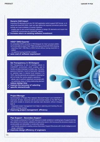 CW_Issue5_Layout 1 08.06.12 20:47 Seite 18

PRODUCT

Generic CAD Import

Importing 3D-elements from any 3D CAD application which support SAT-format, or directly from AutoCAD DWG. User can also define the required connection points interactively as it was available in Inventor Interface.
· enable user to use current licensed software to design 3D elements and import into
CADISON® environment as CADISON® objects

3 Increase return on existing software investment

VISIO® DWG Exporter

An embedded DWG converter in PID-Designer for Visio® provised additional functionality to export Visio® P&ID drawings as AutoCAD DWG drawing.
· exporting Visio® VSD-files to DWG format without having AutoCAD installed
· no need for having AutoCAD installed

3 save cost of software requirement

Set Transparency in 3D-Designer

Set Transparency is one of awaited feature in
CADISON® environment, which enables user to
handle complex drawings in a better way. The transparency of element / bunch of elements / elements
on selected layer to desired level between 0 to
100%, that the elements are available in drawing but
will not hinder the varoius graphic operations.
· allows user to perform graphical commends without switching views or hiding obstructing element

reduce design time

3 improve the accuracy of selecting
3 specific element/node

Project Manager

Syncronization of Project Plan between Microsoft Project® and CADISON® is
improved. All task, resources will be syncronized based on the MS Project
UID,which enable to rename and rephrase task discription without changing
task id.
· Integrated project management tool helps in planning and tracking the progress of design phases

3 improving project management efficiency

Pipe Support – Secondary Support

The module is enhanced in R12 with features to create variations in existing type of support and has
also added a lot of industry validations at data entry level in GUI to ensure the structure created are
constructable and elrectable in construction phase.
· user friendly wizards for creating various Secondary Support Structures with inbuild inteligence and
design validations

3 improves design efficiency of engineers
18 |

 