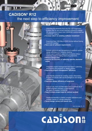 CW_Issue5_Layout 1 08.06.12 20:38 Seite 2

CADISON® R12
the next step to efficiency improvement
· Importing 3D-elements from any 3D CAD application
· Enable user to use current licensed software to design
3D elements and import into CADISON® environment as
CADISON® objects
3 Increase return on existing software investment

· Exporting Visio VSD-files to DWG format without having
AutoCAD installed
3 Save cost of software requirements

· Multiple options to set transparency to perform various
design activities on a complex drawing
· Allows user to perform graphical comments without
switching views or hiding obstructing elements
3 Reduce design time
3 Improve the accuracy of selecting specific elements/
nodes

· Integrated project management tool helps in planning
and tracking the progress of design phases
3 Improving project management efficiency

· User friendly wizards for creating various Secondary
Support structures with inbuild inteligence and design
validations
3 Improves design efficiency of engineers

· Ease of use, look and feel helps user to perform lot of
project engineer activities in web interface
· No need of installed CADISON®
3 Easy to share project data for various reviews

· Additional flexibility to define complex validations and
multiple checks in a single statement
3 Saves design review and rework time
read more page 18 – 19

 