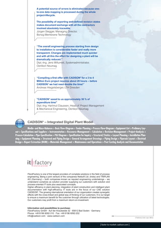 CW_Issue5_Layout 1 08.06.12 20:48 Seite 24

A potential source of errors is eliminated because oneto-one data mapping is processed during the whole
project-lifecycle.
The possibility of exporting well-defined revision states
makes document exchange with all the contractors
involved absolutely traceable.

Jürgen Stegger, Managing Director,
Borsig Membrane Technology

“The overall engineering process starting from design
to installation is considerable faster and really more
transparent. Changes are implemented much quicker
and with all this the effort for designing a plant will be
dramatically reduced.”

Dipl.-Ing. Jens Willumeit, Systemadministrator,
Oerlikon Neumag

“Compiling a first offer with CADISON® for a 3 to 4
Million Euro project requires about 20 hours – before
CADISON® we had need double the time!”

Andreas Hiegelsberger, LTH Dresden

"CADISON® saved to us approximately 30 % of
expenditure time"

Dipl.-Ing. Hartmut Claussen, Head of Project Management
& Mechanical Engineering, Oerlikon Neumag

CADISON® – Integrated Digital Plant Model
Media- and Mass-Balances > Basic Flow-Diagram > Tender Planning > Process Flow-Diagram > Equipment List > Prelimary Layout > Specifications and Suppliers > Instrumentation > Ressource Management > Calculation > Revision-Management > Project-Analysis >
Process-Calculation > Pipe-Specification > P&I Diagram > Specification for Inquiry > Structural/Statics > Layout Planning > Installation Planning > Equipment Planning > Structural and Piping Design > General Arrangement Drawings > Piping Design > Piperack Layout > Electrical
Design > Report Extraction (BOM) > Materials Management > Maintenance and Operations > Post Costing Analysis and Documentation

ITandFactory is one of the largest providers of complete solutions in the field of process
engineering. Being a joint venture of the companies Neilsoft Ltd. (India) and TRIPLAN
AG (Germany) – both companies known as reputed engineering undertakings – we
understand ourselves as solution provider supplying our customers with solution and
process-oriented IT tools plus associated concepts.
Higher efficiency in plant planning, integration of plant construction and intelligent plant
documentation with high-efficiency IT tools are in the focus of our CAE solution
CADISON®. The growing international orientation of our organization creates synergetic
effects with the cross-linked and global way of thinking of our customers. It is our target
to ensure a maximum benefit for the customer through utilization of latest technologies.
Our customers may profit from a maximum return-on-investment.
Information and possibilities to purchase:
ITandFactory GmbH · Auf der Krautweide 32 · 65812 Bad Soden · Germany
Phone: +49 6196 6092-310 · Fax: +49 6196 6092-202
info@cadison.com · www.cadison.com

© ITandFactory GmbH, Layout: ABE/enz

[ faster to market: cadison.com ]

 