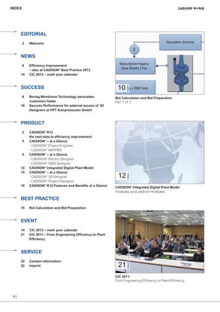CW_Issue5_Layout 1 08.06.12 20:40 Seite 4

INDEX

EDITORIAL
3

Welcome

NEWS
8
14

Efficiency Improvement
– also at CADISON® Best Practice 2012
CIC 2012 – mark your calendar

SUCCESS
6
16

Borsig Membrane Technology persuades
customers faster
Secures Performance for external access of 3D
Designers at VPT Kompressoren GmbH

10 |
Bid Calculation and Bid Preparation
Part 1 of 3

PRODUCT
2
5

9

12
15

18

CADISON® R12
the next step to efficiency improvement
CADISON® – at a Glance
· CADISON® Project-Engineer
· CADISON® MATPIPE
CADISON® – at a Glance
· CADISON® Electric-Designer
· CADISON® P&ID-Designer
CADISON® Integrated Digital Plant Model
CADISON® – at a Glance
· CADISON® 3D-Designer
· CADISON® Project-Navigator
CADISON® R12 Features and Benefits at a Glance

12 |
CADISON® Integrated Digital Plant Model

modules and add-on modules

BEST PRACTICE
10

Bid Calculation and Bid Preparation

EVENT
14
21

CIC 2012 – mark your calendar
CIC 2011 – From Engineering Efficiency to Plant
Efficiency

SERVICE
22
22

Contact information
Imprint

21 |
CIC 2011:
From Engineering Efficiency to Plant Efficiency

4|

 