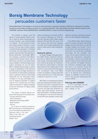 CW_Issue5_Layout 1 08.06.12 20:40 Seite 6

SUCCESS

Borsig Membrane Technology
persuades customers faster
Borsig Membrane Technology is not only an internationally successful company offering its customers innovative
membrane technology solutions but also it is a leading edge EPC with high-quality planning methods based on the
CADISON® software writes BERNHARD D. VALNION (Editor in Chief, Economic Engineering)
The scenario is always much the
same: An owner-operator needs to handle or wants to reuse a purge gas produced in his plant – say a chemical plant
or a refinery – for the purpose of emission control, product recovery or conditioning. This inert gas contains organic
constituents like propylene or ethylene
monomers. For such cases, the owneroperator may well call in the expertise of
Borsig Membrane Technology (BMT).
The company, a member of the Berlinheadquartered Borsig Group with its
600-strong workforce, has been developing intelligent membrane-based separation processes for over 20 years.
BMT's outstanding technology is used in
a range of applications in the chemical,
petrochemical, and oil/gas industries for
the treatment of hydrocarbon-containing
liquid or gaseous mixtures. Particularly
noteworthy are the successful implementation of the gas permeation process for selective separation of organic
vapours from exhaust gas, and especially the treatment of vapours released
during the distribution of highly volatile
hydrocarbons.
The parent company Borsig embraces the following five business units:
· Process Heat Exchanger
· ZM Compression
· Membrane Technology (BMT)
· Boiler Systems
· Service.
As a result of several acquisitions,
BMT became part of the Borsig Group,
one of the oldest manufacturers in
Germany, back in the year
2000. In the 19th century Borsig was the
largest loco-

motive manufacturer in Europe. In 2012,
the company celebrates its 175th anniversary. Borsig's order intake ranges
between 250 and 300 mill. euros. One
core product with which the company
can claim world market leadership is the
quench cooler used for back cooling ethylene.
Seeking the optimum
As Jürgen Stegger, Managing Director at BMT GmbH, explained in discussion with our editors, the company does
have a basic membrane-based process
that could be de-scribed as "standard".
But extensive custo-mization is required
depending on every single project. In the
course of a year, twenty to fourty projects
with run-between three and fifteen
months are realized. A typical plant with
a total investment up to 10 mill. euros has
a footprint of about 10 x 12 m2.
BMT offers a comprehensive solution
pack-age starting at the FEED phase, including construction, maintenance and
overhaul. Already in consultation with the
customer, the sales team presents a realistic tailor-made solution. At the two
sites, Rheinfelden in Southwest Germany
and Gladbeck in the Northern Germany,
all disciplines are available: project man-

©C

6|

m

a.co

otoli

o-F

ac
ach

agement, process, mechanical, electrical, and instrumentation engineering.
In the FEED phase Aspen Hysys is
used for process simulation. But as Mr
Stegger assured, they don't just use this
simulator straight out of the box: ”A lot of
customization work was done to map our
know-how, e.g. concerning membrane
technology, into the simulation tool.
Hysys can be used to model all unit operations like compression, adsorption,
and distillation. Various case studies are
tested to determine the optimal process
for the customer.” Mr Stegger mentions
the customers' specified target values
that have to be reached during this
process. Based on these results, the dimensions and corresponding parameters of all devices like compressors,
vessels, or distillation columns are defined in the process engineering flow
scheme (PEFS).

Planning with CADISON®
”A lot of information like the
media to be transported or
pipe classes to be

 