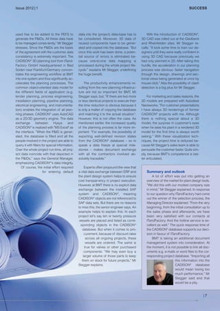 CW_Issue5_Layout 1 08.06.12 20:40 Seite 7

Issue 2012 | 1

used has to be added to the PEFS to
generate the P&IDs. All these data have
to be managed consis-tently,” Mr Stegger
stresses. Since the P&IDs are the basis
of the agreement with the customer, data
consistency is extremely important. The
CADISON® 3D planning tool from ITandFactory GmbH headquartered in Bad
Soden near Frankfurt/Germany concentrates the engineering workflow at BMT
into one system and thus significantly accelerates the planning processes. The
common object-oriented data model for
the different fields of application (e.g.
tender planning, process engineering,
installation planning, pipeline planning,
electrical engineering, and instrumentation) enables the integration of all planning phases. CADISON® uses AutoCAD
as a 2D/3D geometry engine. The data
exchange
between
Hysys
and
CADISON® is realized with "MS Excel" as
the interface. ”When the P&ID is generated, the database is filled and all the
people involved in the project are able to
query it with filters for special information.
Over the whole project run-time, all project data coincide with that depicted in
the P&IDs,” says the General Manager,
emphasizing CADISON®'s data integrity.
Of course, the initial effort required
for entering default

SUCCESS

data into the (project) data-base has to
be considered. Moreover, 3D data of
reused components have to be generated and copied into the database. ”But
once this work has been done, a potential source of errors is eliminated because one-to-one data mapping is
processed during the whole project lifecycle.” explains Mr Stegger, underlining
the huge benefit.
The productivity enhancements resulting from the new planning infrastructure are not so important for BMT, Mr
Stegger says, but: ”If there are two more
or less identical projects to execute then
the time reduction is obvious because it
is only a matter of copying the database
and matching it to the actual situation”.
However, this is not often the case. As
mentioned earlier, the increased quality
of the planning process is far more important: ”For example, the possibility of
exporting well-defined revision states
from the CADISON® database – so to
speak a data freeze at special milestones – makes document exchange
with all the contractors involved absolutely traceable.”
Experts often propound the view that
a vital data exchange between ERP and
the plant design system helps to ensure
cost transpar-ency in project execution.
However, at BMT there is no explicit data
exchange between the installed SAP
system and CADISON®, meaning
CADISON® objects are not referenced to
SAP data sets. But there are no reasons
to miss this, the senior engineer says. An
example helps to explain this: In each
project let's say ten or twenty pressure
vessels are placed and listed as corresponding objects in the CADISON ®
database. But when it comes to procurement, because of discount rates
across all ongoing projects, these
vessels are ordered. The same is
true for valves or other purchased
components: ”We may even buy a
larger volume of those parts to keep
them on stock for future projects,” Mr
Stegger explains.

With the introduction of CADISON®,
3D CAD was rolled out at the Gladbeck
and Rheinfelden sites. Mr Stegger recalls: ”It took some time to train our designers until they were really confident in
using 3D CAD because previously we
had only planned in 2D. After taking this
hurdle, the acceleration in our planning
process was obvious: faster navigation
through the design, drawings and sectional views being generated at once by
mouse click.” Also the possibility of clash
detection is a big plus for Mr Stegger.
For marketing and sales reasons, the
3D models are prepared with Autodesk
Navisworks. ”For customer presentations
I have always 3D renderings of former
CADISON® projects with me. Although
there is nothing special about a 3D
model, the surprise in customer's eyes
when he sees his plant in a rendered 3D
model for the first time is always worth
seeing.” With these visualization techniques, the project time is reduced because Mr Stegger's sales team is able to
persuade the customer faster. Quite simply, because BMT's competence is better articulated.

Summary and outlook
A lot of effort was put into getting an
overview of the market for plant design tools.
”We did this with our modest company size
in mind,” Mr Stegger explained. In response
to our question why ITandFactory had come
out the winner of the selection process, the
Managing Director explained: ”From the very
beginning, from the initial consultation up to
the sales phase and afterwards, we have
been very satisfied with our contacts at
ITandFactory. And the hotline service is excellent as well.” The quick response time of
the CADISON® database supports our decision in favour of ITandFactory.
BMT is taking an additional document
management system into consideration. At
the moment, it is not possible to link all documents e.g. e-mails or word files to the corresponding project database. ”Importing all
this information into the
CADISON® database
would mean losing too
much performance,” Mr
Stegger said and that
would be a pity.

|7

 