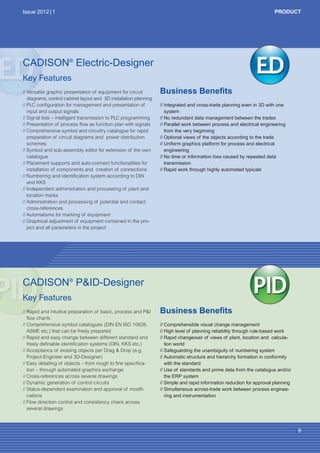 CW_Issue5_Layout 1 08.06.12 20:41 Seite 9

Issue 2012 | 1

PRODUCT

CADISON® Electric-Designer
Key Features
// Versatile graphic presentation of equipment for circuit
diagrams, control cabinet layout and 3D installation planning
// PLC configuration for management and presentation of
input and output signals
// Signal lists – intelligent transmission to PLC programming
// Presentation of process flow as function plan with signals
// Comprehensive symbol and circuitry catalogue for rapid
preparation of circuit diagrams and power distribution
schemes
// Symbol and sub-assembly editor for extension of the own
catalogue
// Placement supports and auto-connect functionalities for
installation of components and creation of connections
// Numbering and identification system according to DIN
and KKS
// Independent administration and processing of plant and
location marks
// Administration and processing of potential and contact
cross-references
// Automatisms for marking of equipment
// Graphical adjustment of equipment contained in the project and all parameters in the project

Business Benefits
// Integrated and cross-trade planning even in 3D with one
system
// No redundant data management between the trades
// Parallel work between process and electrical engineering
from the very beginning
// Optional views of the objects according to the trade
// Uniform graphics platform for process and electrical
engineering
// No time or information loss caused by repeated data
transmission
// Rapid work through highly automated typicals

CADISON® P&ID-Designer
© oro2011 - Fotolia.com

Key Features
// Rapid and intuitive preparation of basic, process and P&I
flow charts
// Comprehensive symbol catalogues (DIN EN ISO 10628,
ASME etc.) that can be freely prepared
// Rapid and easy change between different standard and
freely definable identification systems (DIN, KKS etc.)
// Acceptance of existing objects per Drag & Drop (e.g.
Project-Engineer and 3D-Designer)
// Easy detailing of objects – from rough to fine specification – through automated graphics exchange
// Cross-references across several drawings
// Dynamic generation of control circuits
// Status-dependent examination and approval of modifications
// Flow direction control and consistency check across
several drawings

Business Benefits
// Comprehensible visual change management
// High level of planning reliability through rule-based work
// Rapid changeover of views of plant, location and calculation world
// Safeguarding the unambiguity of numbering system
// Automatic structure and hierarchy formation in conformity
with the standard
// Use of standards and prime data from the catalogue and/or
the ERP system
// Simple and rapid information reduction for approval planning
// Simultaneous across-trade work between process engineering and instrumentation

|9

 