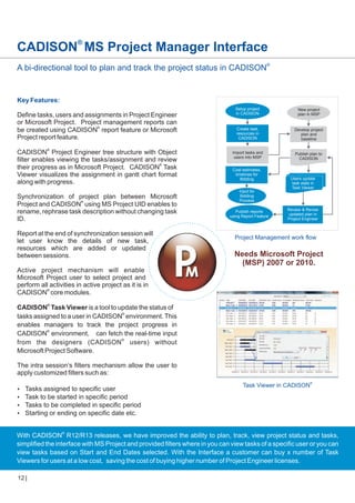 CADISON® MS Project Manager Interface
A bi-directional tool to plan and track the project status in CADISON®

Key Features:
Define tasks, users and assignments in Project Engineer
or Microsoft Project. Project management reports can
be created using CADISON® report feature or Microsoft
Project report feature.
CADISON® Project Engineer tree structure with Object
filter enables viewing the tasks/assignment and review
their progress as in Microsoft Project. CADISON® Task
Viewer visualizes the assignment in gantt chart format
along with progress.
Synchronization of project plan between Microsoft
Project and CADISON® using MS Project UID enables to
rename, rephrase task description without changing task
ID.
Report at the end of synchronization session will
let user know the details of new task,
resources which are added or updated
between sessions.

Setup project
in CADISON

New project
plan in MSP

Create task,
resources in
CADISON

Develop project
plan and
baseline

Import tasks and
users into MSP

Publish plan to
CADISON

Cost estimates,
timelines for
Bidding
Input for
Bidding
Process
Publish reports
using Report Feature

Users update
task stats in
Task Viewer

Review & Revise
updated plan in
Project Engineer

Project Management work flow

Needs Microsoft Project
(MSP) 2007 or 2010.

Active project mechanism will enable
Microsoft Project user to select project and
perform all activities in active project as it is in
CADISON® core modules.
®

CADISON Task Viewer is a tool to update the status of
tasks assigned to a user in CADISON® environment. This
enables managers to track the project progress in
CADISON® environment, can fetch the real-time input
from the designers (CADISON ® users) without
Microsoft Project Software.
The intra session’s filters mechanism allow the user to
apply customized filters such as:
?
Tasks assigned to specific user
? be started in specific period
Task to
? be completed in specific period
Tasks to
? or ending on specific date etc.
Starting

Task Viewer in CADISON®

With CADISON® R12/R13 releases, we have improved the ability to plan, track, view project status and tasks,
simplified the interface with MS Project and provided filters where in you can view tasks of a specific user or you can
view tasks based on Start and End Dates selected. With the Interface a customer can buy x number of Task
Viewers for users at a low cost, saving the cost of buying higher number of Project Engineer licenses.
12

 