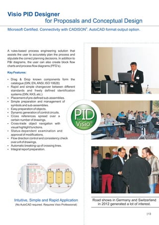 Visio PID Designer
for Proposals and Conceptual Design
Microsoft Certified. Connectivity with CADISON®. AutoCAD format output option.

A rules-based process engineering solution that
assists the user to accurately plan the process and
stipulate the correct planning decisions. In addition to
P&I diagrams, the user can also create block flow
charts and process flow diagrams (PFD’s).
Key Features:
? Drop known components form the
Drag &

catalogue (DIN, EN, ANSI, ISO 10628)
?
Rapid and simple changeover between different
standards and freely defined identification
systems (DIN, KKS, etc.)
?
Placement of pre-defined sub-assemblies.
? preparation and management of
Simple
symbols and sub-assemblies.
?
Easy preparation of objects.
? generation of control circuits.
Dynamic
? references spread over a
Cross
certain number of drawings.
?
Cross-trade object navigation with
visual highlight functions.
?
Status-dependent examination and
approval of modifications.
?
Flow direction control and consistency check
over a # of drawings.
? breaking-up of crossing lines.
Automatic
? report preparation.
Integral

Intuitive, Simple and Rapid Application
(No AutoCAD required. Requires Visio Professional)

Road shows in Germany and Switzerland
in 2012 generated a lot of interest.
13

 