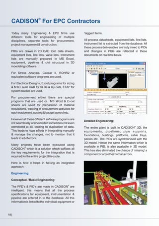 CADISON® For EPC Contractors
Today many Engineering & EPC firms use
different tools for engineering of multiple
disciplines, separate tools for procurement,
project management & construction.
PIDs are drawn in 2D CAD tool; data sheets,
equipment lists, line lists, valve lists, Instrument
lists are manually prepared in MS Excel,
equipment, pipelines & civil structural in 3D
moedeling software.

‘tagged’ items.
All process datasheets, equipment lists, line lists,
instrument list is extracted from the database. All
these process deliverables are truly linked to PIDs
and changes in PIDs are reflected in these
documents on real time basis.

For Stress Analysis, Caesar II, ROHR2 or
equivalent software programs are used.
For Electrical Designs, Excel programs for sizing
& MTO, Auto CAD for SLDs & lay outs, ETAP for
system studies are used.
For procurement either there are special
programs that are used or MS Word & Excel
sheets are used for preparation of material
requisitions, tracking of procurement activities for
each equipment, costing & budget control etc.
However all these different software programs are
not seamlessly connected or sometimes not even
connected at all, leading to duplication of data.
This leads to huge efforts in integrating manually
& manage the changes, not to mention that it
leads to lot of errors.
Many projects have been executed using
CADISON® which is a solution which suffices all
the key requirements for the integration that is
required for the entire project life-cycle.
Here is how it helps in having an integrated
approach:
Engineering:
Conceptual / Basic Engineering:
The PFD’s & PID’s are made in CADISON® are
intelligent, this means that all the process
specifications for equipment, instrumentation &
pipeline are entered in to the database. All this
information is linked to the individual equipment or

18

Detailed Engineering:
The entire plant is built in CADISON® 3D; the
equipments, pipelines, pipe supports,
foundations, buildings, platforms, cable trays,
panels etc. The PIDs are synchronised with the
3D model. Hence the same information which is
available in PID, is also available in 3D model.
This has also eliminated the chance of ‘missing’ a
component or any other human errors.

 