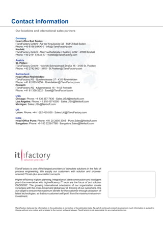 Contact information
Our locations and international sales partners
Germany
Head office Bad Soden:
ITandFactory GmbH · Auf der Krautweide 32 · 65812 Bad Soden
Phone: +49 6196 93490-0 · info@ITandFactory.com
Krefeld:
ITandFactory GmbH · Alte Friedhofstraße / Building L222 · 47829 Krefeld
Phone: +49 2151 51632-77 · Krefeld@ITandFactory.com
Austria
St. Pölten:
ITandFactory GmbH · Heinrich-Schneidmadl-Straße 15 · 3100 St. Poelten
Phone: +43 2742 9001-3110 · St.Poelten@ITandFactory.com
Switzerland
Head office Rheinfelden:
ITandFactory AG · Quellenstrasse 37 · 4310 Rheinfelden
Phone: +41 61 833-3050 · Rheinfelden@ITandFactory.com
Reinach:
ITandFactory AG · Kägenstrasse 18 · 4153 Reinach
Phone: +41 61 338-3232 · Basel@ITandFactory.com
USA
Chicago: Phone: +1 630 357-7430 · Sales.USA@Neilsoft.com
Los Angeles: Phone: +1 310 437-6300 · Sales.USA@Neilsoft.com
Michigan: Sales.USA@Neilsoft.com
UK
Luton: Phone: +44 1582 455-559 · Sales.UK@ITandFactory.com
India
Head Office Pune: Phone: +91 20 2605-3003 · Pune.Sales@Neilsoft.com
Bangalore: Phone: +91 80 2226-7786 · Bangalore.Sales@Neilsoft.com

ITandFactory is one of the largest providers of complete solutions in the field of
process engineering. We supply our customers with solution and processoriented IT tools plus associated concepts.
Higher efficiency in plant planning, integration of plant construction and intelligent
plant documentation with high-efficiency IT tools are the focus of our solution
CADISON®. The growing international orientation of our organization create
synergies with the cross-linked and global way of thinking of our customers. It is
our target to ensure the maximum benefit for the customer through utilization of
latest technologies, so that our customers will profit from the maximum return-oninvestment.

ITandFactory believes the information in this publication is correct as of its publication date. As part of continued product development, such information is subject to
change without prior notice and is related to the current software release. ITandFactory is not responsible for any inadvertent errors.

 