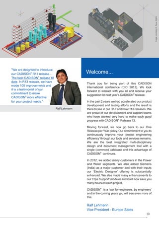 Image courtesy of: Aqua Matrix

“We are delighted to introduce

Welcome...

our CADISON® R13 release…
The best CADISON® release till
date. In R13 release, we have
made 105 improvements and
it is a testimonial of our
commitment to make
CADISON® more effective
for your project needs.”

Thank you for being part of this CADISON
International conference (CIC 2013). We look
forward to interact with you all and receive your
suggestion for next year’s CADISON® release.

Ralf Lehmann

In the past 2 years we had accelerated our product
development and testing efforts and the result is
there to see in our R12 and now R13 releases. We
are proud of our development and support teams
who have worked very hard to make such good
progress with CADISON® Release 13.
Moving forward, we now go back to our One
Release per Year policy. Our commitment to you to
continuously improve your ‘project engineering
efficiency’ through our tools and services remains.
We are the best integrated multi-disciplinary
design and document management tool with a
single (common) database and this advantage of
CADISON® continues.
In 2012, we added many customers in the Power
and Water segments. We also added Siemens
(India) as a major customer and with their inputs
our ‘Electric Designer’ offering is substantially
enhanced. We also made many enhancements to
our ‘Pipe Support’ modeler and it will now save you
many hours on each project.
CADISON® is a ‘tool for engineers, by engineers’
and in the coming years you will see even more of
this.

Ralf Lehmann
Vice President - Europe Sales
3

 
