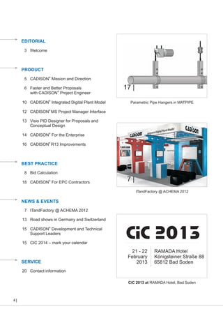 EDITORIAL
3 Welcome

PRODUCT
®
5 CADISON Mission and Direction

6 Faster and Better Proposals
with CADISON® Project Engineer
10 CADISON® Integrated Digital Plant Model

17 |
Parametric Pipe Hangers in MATPIPE

12 CADISON® MS Project Manager Interface
13 Visio PID Designer for Proposals and
Conceptual Design
14 CADISON® For the Enterprise
16 CADISON® R13 Improvements

BEST PRACTICE
8 Bid Calculation
18 CADISON® For EPC Contractors

7|
ITandFactory @ ACHEMA 2012

NEWS & EVENTS
7 ITandFactory @ ACHEMA 2012
13 Road shows in Germany and Switzerland
15 CADISON® Development and Technical
Support Leaders
15 CIC 2014 – mark your calendar

SERVICE

CiC 2013
21 - 22
February
2013

RAMADA Hotel
Königsteiner Straße 88
65812 Bad Soden

20 Contact information
CiC 2013 at RAMADA Hotel, Bad Soden

4

 